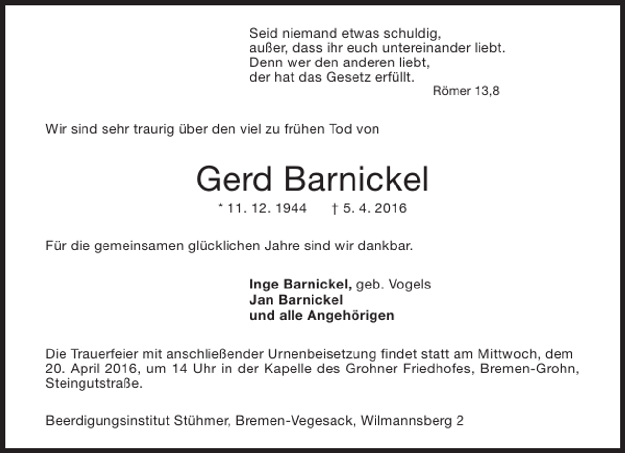<p>Seid niemand etwas schuldig,<br />außer, dass ihr euch untereinander liebt.<br />Denn wer den anderen liebt,<br />der hat das Gesetz erfüllt.<br />Römer 13,8</p><p>Wir sind sehr traurig über den viel zu frühen Tod von</p><p>Gerd Barnickel<br />* 11. 12. 1944</p><p>† 5. 4. 2016</p><p>Für die gemeinsamen glücklichen Jahre sind wir dankbar.<br />Inge Barnickel, geb. Vogels<br />Jan Barnickel<br />und alle Angehörigen<br />Die Trauerfeier mit anschließender Urnenbeisetzung findet statt am Mittwoch, dem<br />20. April 2016, um 14 Uhr in der Kapelle des Grohner Friedhofes, Bremen-Grohn,<br />Steingutstraße.<br />Beerdigungsinstitut Stühmer, Bremen-Vegesack, Wilmannsberg 2</p>