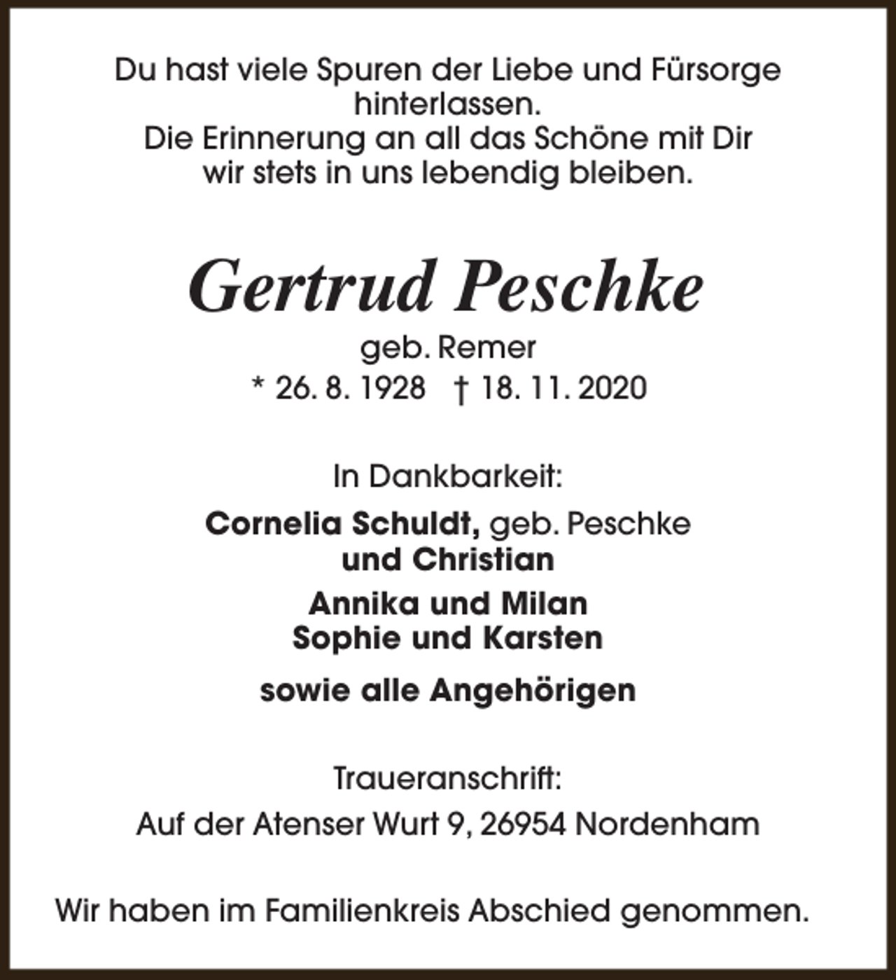 <p>Du hast viele Spuren der Liebe und Fürsorge<br />hinterlassen.<br />Die Erinnerung an all das Schöne mit Dir<br />wir stets in uns lebendig bleiben.</p><p>Gertrud Peschke<br />geb. Remer<br />* 26. 8. 1928 † 18. 11. 2020<br />In Dankbarkeit:<br />Cornelia Schuldt, geb. Peschke<br />und Christian<br />Annika und Milan<br />Sophie und Karsten<br />sowie alle Angehörigen<br />Traueranschrift:<br />Auf der Atenser Wurt 9, 26954 Nordenham<br />Wir haben im Familienkreis Abschied genommen.</p>