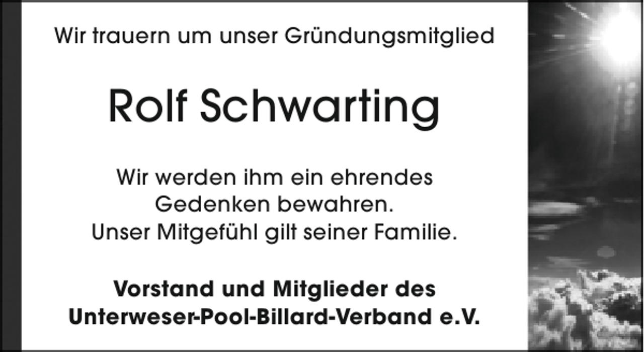 <p>Wir trauern um unser Gründungsmitglied</p><p>Rolf Schwarting<br />Wir werden ihm ein ehrendes<br />Gedenken bewahren.<br />Unser Mitgefühl gilt seiner Familie.<br />Vorstand und Mitglieder des<br />Unterweser-Pool-Billard-Verband e.V.</p>