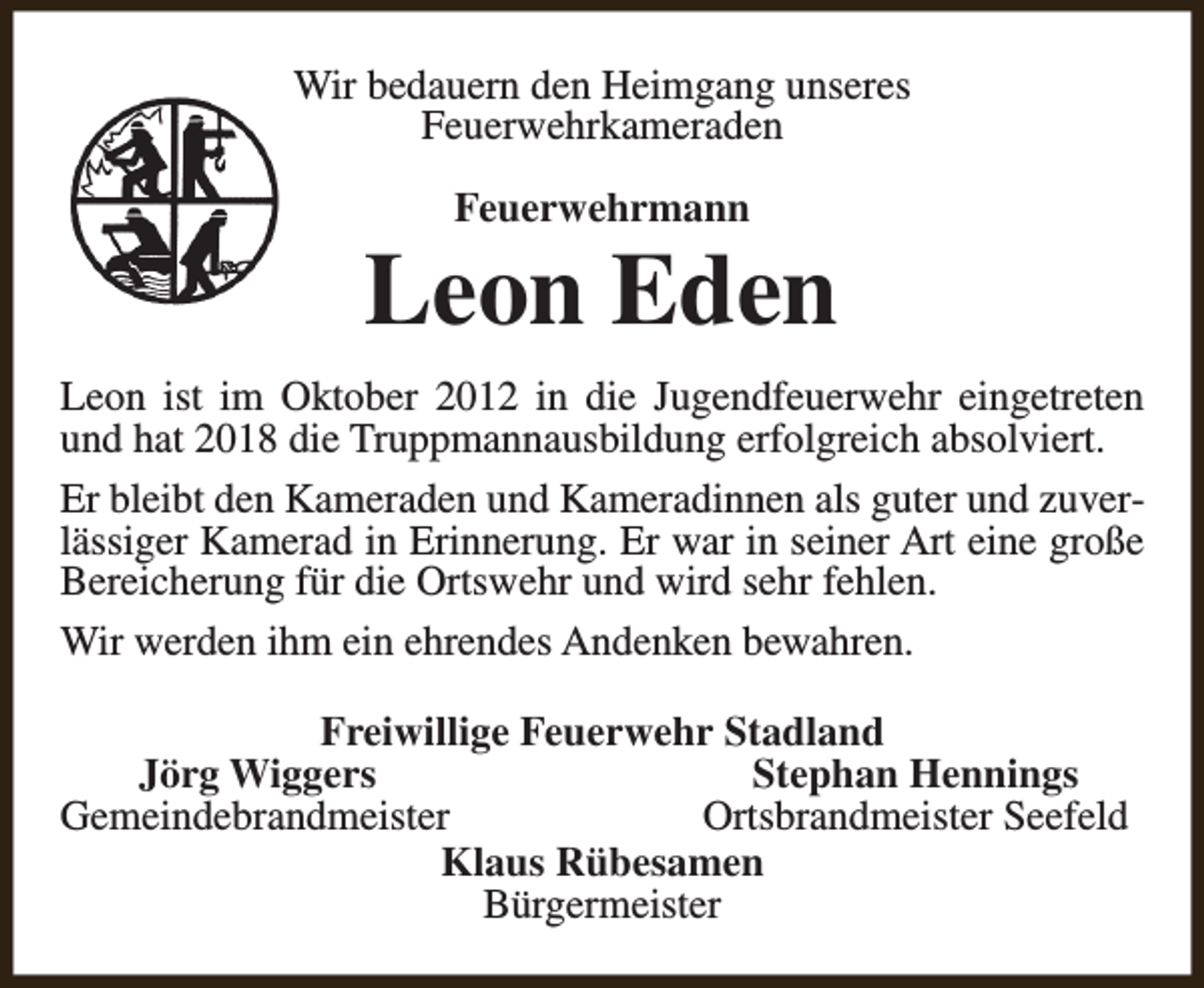<p>Wir bedauern den Heimgang unseres<br />Feuerwehrkameraden<br />Feuerwehrmann</p><p>Leon Eden<br />Leon ist im Oktober 2012 in die Jugendfeuerwehr eingetreten<br />und hat 2018 die Truppmannausbildung erfolgreich absolviert.<br />Er bleibt den Kameraden und Kameradinnen als guter und zuverlässiger Kamerad in Erinnerung. Er war in seiner Art eine große<br />Bereicherung für die Ortswehr und wird sehr fehlen.<br />Wir werden ihm ein ehrendes Andenken bewahren.<br />Freiwillige Feuerwehr Stadland<br />Jörg Wiggers<br />Stephan Hennings<br />Gemeindebrandmeister<br />Ortsbrandmeister Seefeld<br />Klaus Rübesamen<br />Bürgermeister</p>