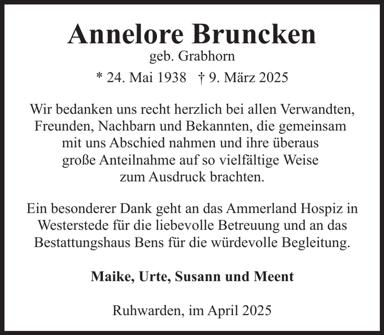 <p>Annelore Bruncken<br />geb. Grabhorn<br />* 24. Mai 1938 † 9. März 2025</p><p>Wir bedanken uns recht herzlich bei allen Verwandten,<br />Freunden, Nachbarn und Bekannten, die gemeinsam<br />mit uns Abschied nahmen und ihre überaus<br />große Anteilnahme auf so vielfältige Weise<br />zum Ausdruck brachten.<br />Ein besonderer Dank geht an das Ammerland Hospiz in<br />Westerstede für die liebevolle Betreuung und an das<br />Bestattungshaus Bens für die würdevolle Begleitung.<br />Maike, Urte, Susann und Meent<br />Ruhwarden, im April 2025</p>