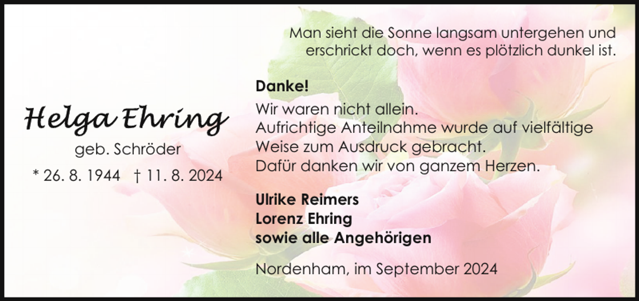 <p>Man sieht die Sonne langsam untergehen und<br />erschrickt doch, wenn es plötzlich dunkel ist.</p><p>geb. Schröder<br />* 26. 8. 1944 † 11. 8. 2024</p><p>Danke!<br />Wir waren nicht allein.<br />Aufrichtige Anteilnahme wurde auf vielfältige<br />Weise zum Ausdruck gebracht.<br />Dafür danken wir von ganzem Herzen.<br />Ulrike Reimers<br />Lorenz Ehring<br />sowie alle Angehörigen<br />Nordenham, im September 2024</p>