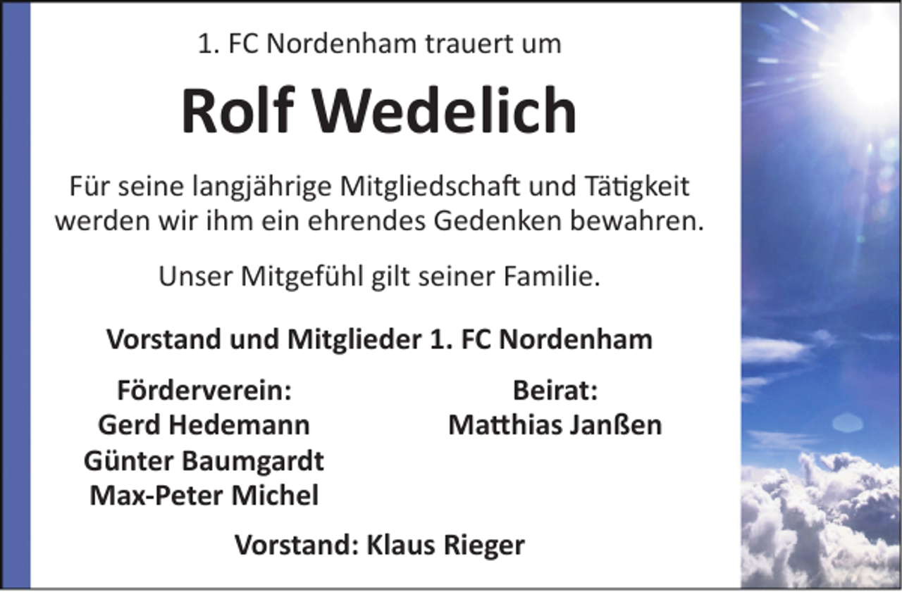 <p>1. FC Nordenham trauert um</p><p>Rolf Wedelich<br />Für seine langjährige Mitgliedschaft und Tätigkeit<br />werden wir ihm ein ehrendes Gedenken bewahren.<br />Unser Mitgefühl gilt seiner Familie.<br />Vorstand und Mitglieder 1. FC Nordenham<br />Förderverein:<br />Gerd Hedemann<br />Günter Baumgardt<br />Max-Peter Michel</p><p>Beirat:<br />Matthias Janßen</p><p>Vorstand: Klaus Rieger</p>