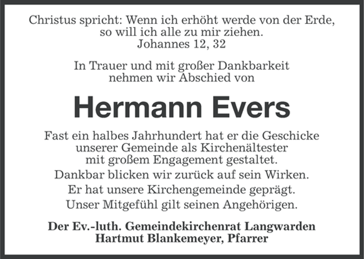 <p>Christus spricht: Wenn ich erhöht werde von der Erde,<br />so will ich alle zu mir ziehen.<br />Johannes 12, 32<br />In Trauer und mit großer Dankbarkeit<br />nehmen wir Abschied von</p><p>Hermann Evers<br />Fast ein halbes Jahrhundert hat er die Geschicke<br />unserer Gemeinde als Kirchenältester<br />mit großem Engagement gestaltet.<br />Dankbar blicken wir zurück auf sein Wirken.<br />Er hat unsere Kirchengemeinde geprägt.<br />Unser Mitgefühl gilt seinen Angehörigen.<br />Der Ev.-luth. Gemeindekirchenrat Langwarden<br />Hartmut Blankemeyer, Pfarrer</p>