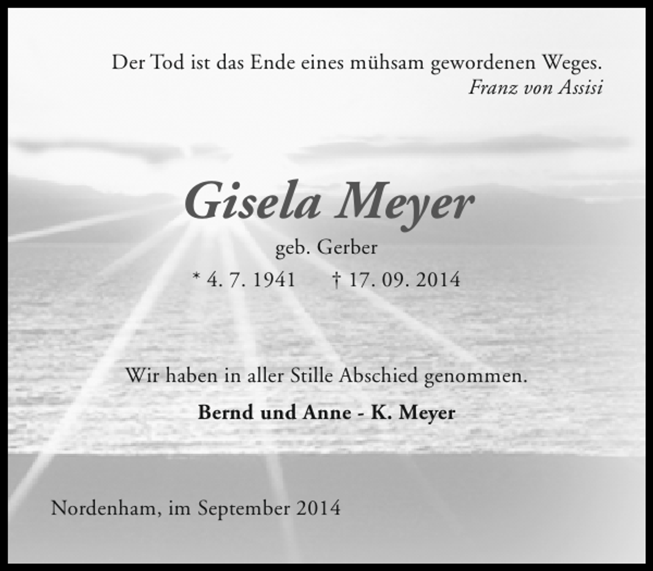 <p>Der Tod ist das Ende eines mühsam gewordenen Weges.<br />Franz von Assisi</p><p>Gisela Meyer<br />geb. Gerber<br />* 4. 7. 1941<br />† 17. 09. 2014</p><p>Wir haben in aller Stille Abschied genommen.<br />Bernd und Anne - K. Meyer</p><p>Nordenham, im September 2014</p>