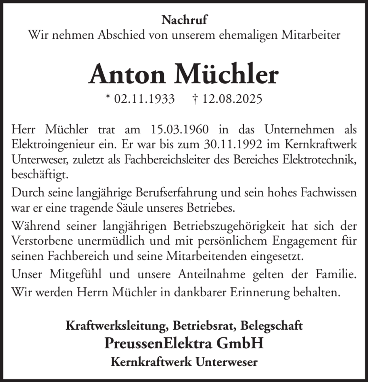 <p>Nachruf<br />Wir nehmen Abschied von unserem ehemaligen Mitarbeiter</p><p>Anton Müchler<br />* 02.11.1933</p><p>† 12.08.2025</p><p>Herr Müchler trat am 15.03.1960 in das Unternehmen als<br />Elektroingenieur ein. Er war bis zum 30.11.1992 im Kernkraftwerk<br />Unterweser, zuletzt als Fachbereichsleiter des Bereiches Elektrotechnik,<br />beschäftigt.<br />Durch seine langjährige Berufserfahrung und sein hohes Fachwissen<br />war er eine tragende Säule unseres Betriebes.<br />Während seiner langjährigen Betriebszugehörigkeit hat sich der<br />Verstorbene unermüdlich und mit persönlichem Engagement für<br />seinen Fachbereich und seine Mitarbeitenden eingesetzt.<br />Unser Mitgefühl und unsere Anteilnahme gelten der Familie.<br />Wir werden Herrn Müchler in dankbarer Erinnerung behalten.<br />Kraftwerksleitung, Betriebsrat, Belegschaft</p><p>PreussenElektra GmbH<br />Kernkraftwerk Unterweser</p>