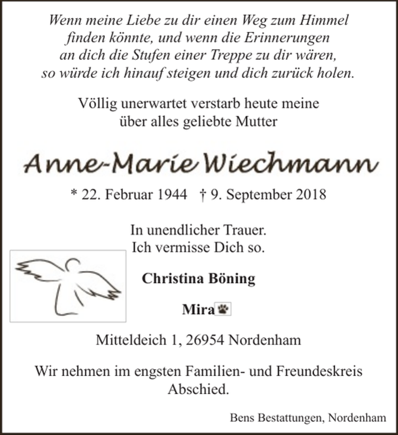 <p>Wenn meine Liebe zu dir einen Weg zum Himmel<br />finden könnte, und wenn die Erinnerungen<br />an dich die Stufen einer Treppe zu dir wären,<br />so würde ich hinauf steigen und dich zurück holen.<br />Völlig unerwartet verstarb heute meine<br />über alles geliebte Mutter</p><p>* 22. Februar 1944 † 9. September 2018<br />In unendlicher Trauer.<br />Ich vermisse Dich so.<br />Christina Böning<br />Mira<br />Mitteldeich 1, 26954 Nordenham<br />Wir nehmen im engsten Familien- und Freundeskreis<br />Abschied.<br />Bens Bestattungen, Nordenham</p>