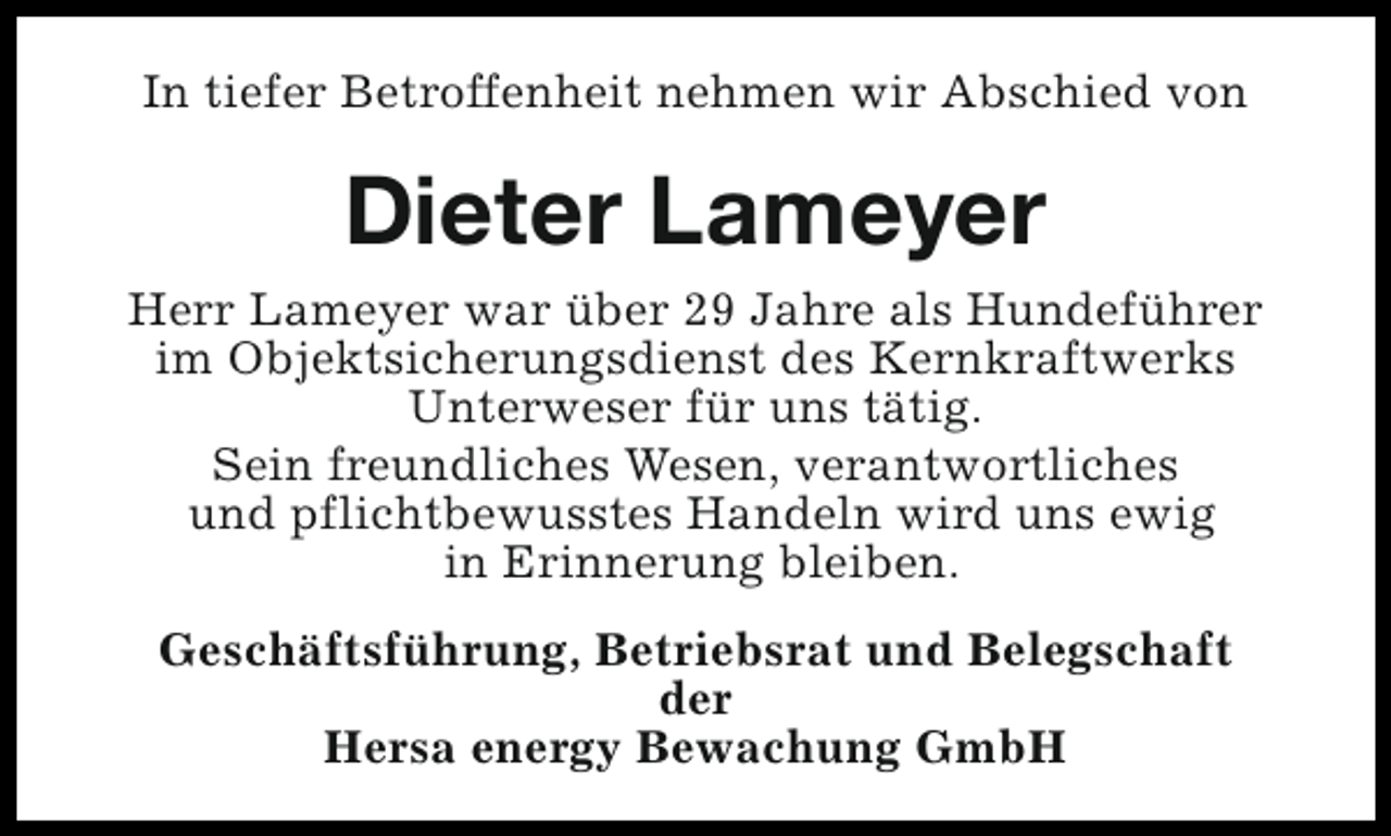<p>In tiefer Betroffenheit nehmen wir Abschied von</p><p>Dieter Lameyer<br />Herr Lameyer war über 29 Jahre als Hundeführer<br />im Objektsicherungsdienst des Kernkraftwerks<br />Unterweser für uns tätig.<br />Sein freundliches Wesen, verantwortliches<br />und pflichtbewusstes Handeln wird uns ewig<br />in Erinnerung bleiben.<br />Geschäftsführung, Betriebsrat und Belegschaft<br />der<br />Hersa energy Bewachung GmbH</p>