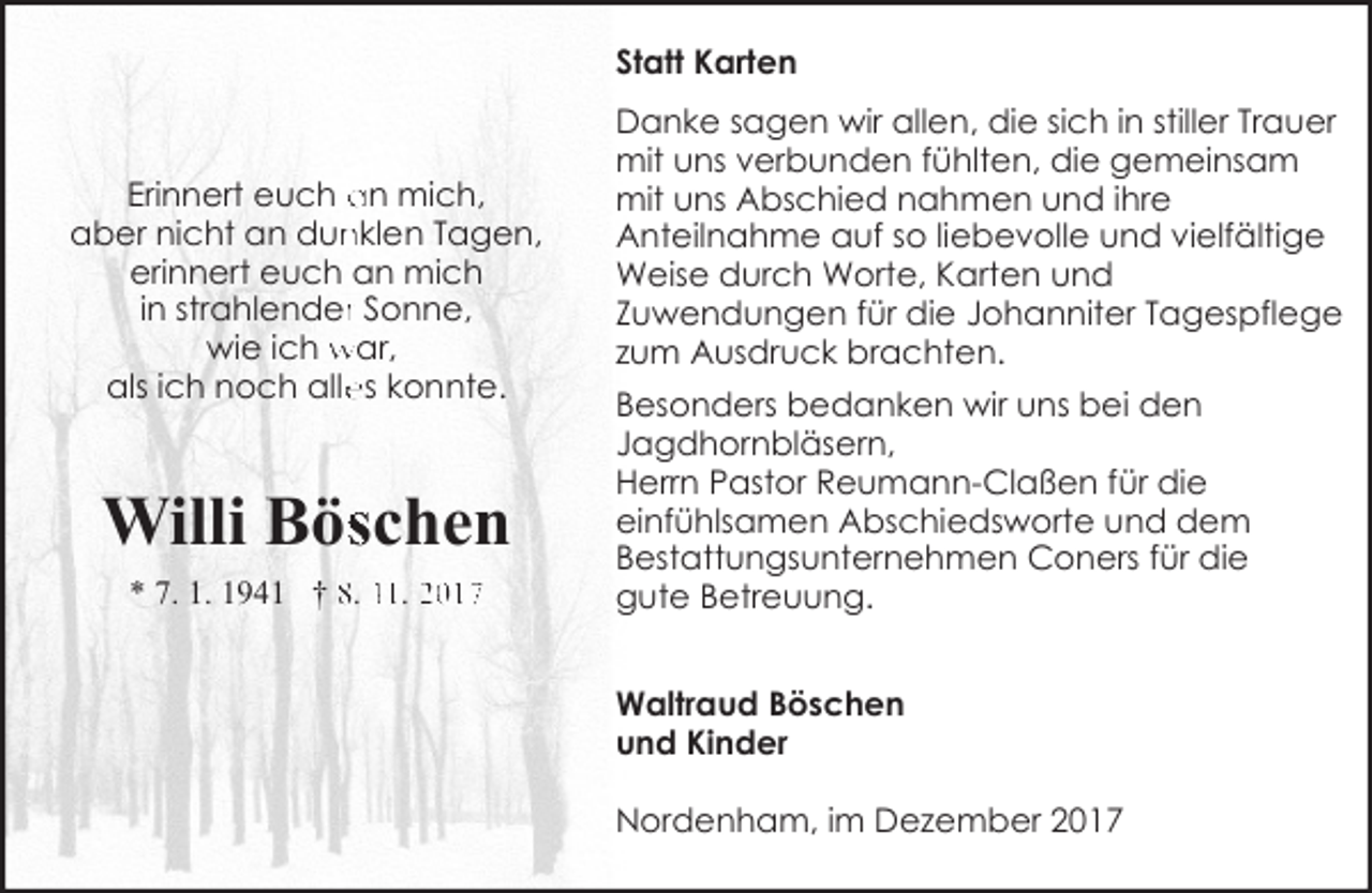 <p>Statt Karten</p><p>Erinnert euch an mich,<br />aber nicht an dun<br />nklen Tagen,<br />erinnert euch an mich<br />in strahlenderr Sonne,<br />wie ich war,<br />als ich noch alle<br />es konnte.</p><p>Willi Böschen<br />* 7. 1. 1941 † 8. 11. 2017</p><p>Danke sagen wir allen, die sich in stiller Trauer<br />mit uns verbunden fühlten, die gemeinsam<br />mit uns Abschied nahmen und ihre<br />Anteilnahme auf so liebevolle und vielfältige<br />Weise durch Worte, Karten und<br />Zuwendungen für die Johanniter Tagespflege<br />zum Ausdruck brachten.<br />Besonders bedanken wir uns bei den<br />Jagdhornbläsern,<br />Herrn Pastor Reumann-Claßen für die<br />einfühlsamen Abschiedsworte und dem<br />Bestattungsunternehmen Coners für die<br />gute Betreuung.</p><p>Waltraud Böschen<br />und Kinder<br />Nordenham, im Dezember 2017</p>