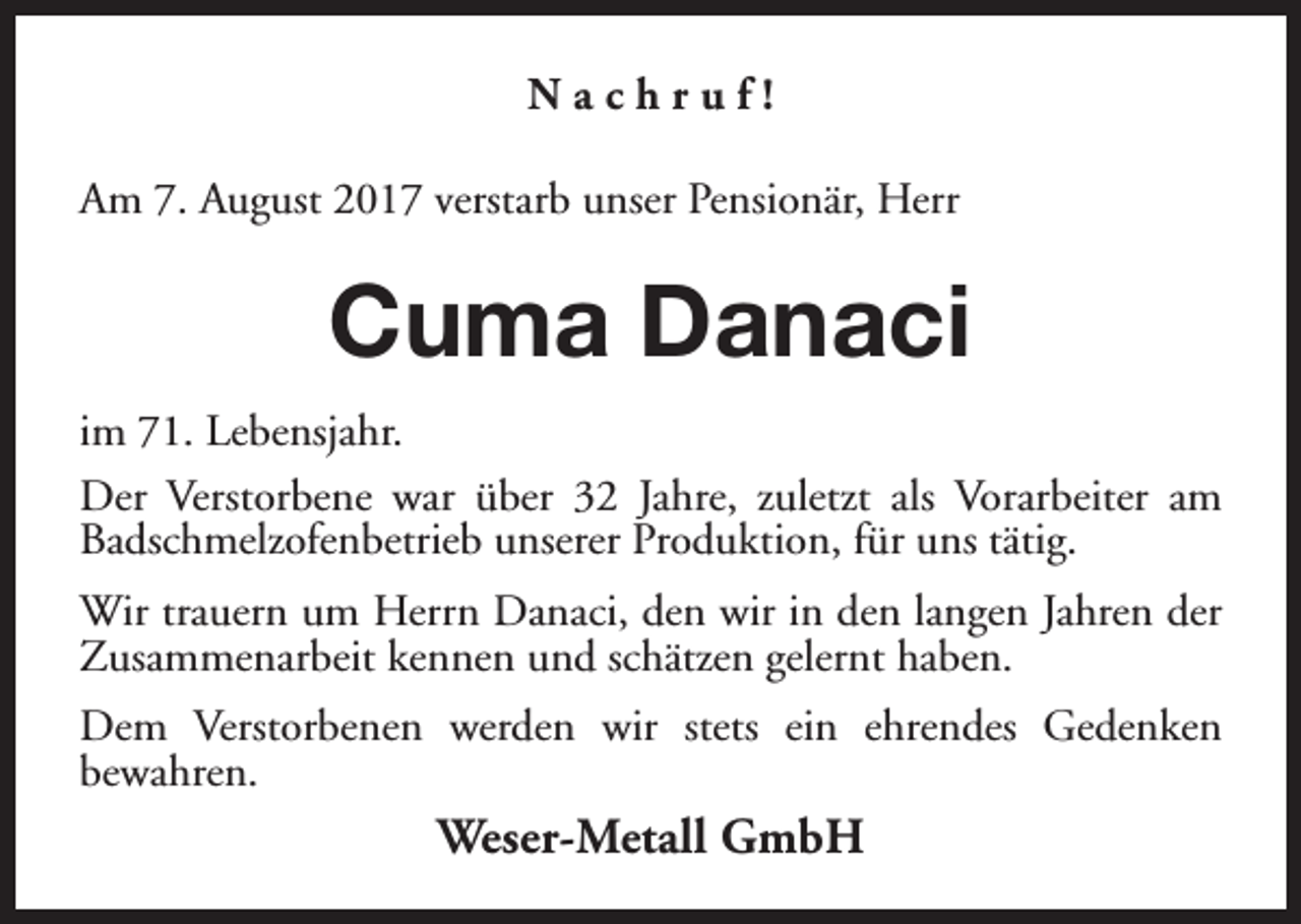 <p>Nachruf!<br />Am 7. August 2017 verstarb unser Pensionär, Herr</p><p>Cuma Danaci<br />im 71. Lebensjahr.<br />Der Verstorbene war über 32 Jahre, zuletzt als Vorarbeiter am<br />Badschmelzofenbetrieb unserer Produktion, für uns tätig.<br />Wir trauern um Herrn Danaci, den wir in den langen Jahren der<br />Zusammenarbeit kennen und schätzen gelernt haben.<br />Dem Verstorbenen werden wir stets ein ehrendes Gedenken<br />bewahren.</p><p>Weser-Metall GmbH</p>