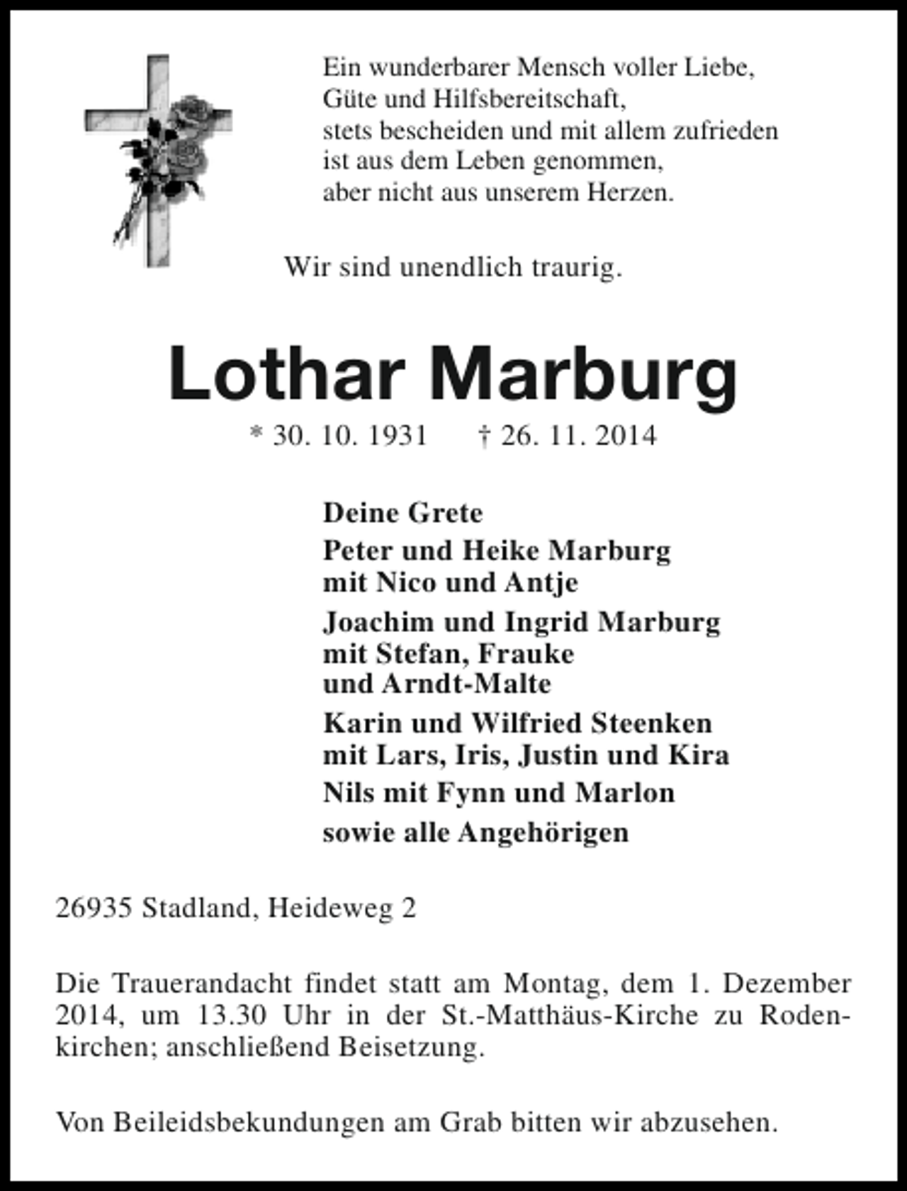 <p>Ein wunderbarer Mensch voller Liebe,<br />Güte und Hilfsbereitschaft,<br />stets bescheiden und mit allem zufrieden<br />ist aus dem Leben genommen,<br />aber nicht aus unserem Herzen.</p><p>Wir sind unendlich traurig.</p><p>Lothar Marburg<br />* 30. 10. 1931</p><p>† 26. 11. 2014</p><p>Deine Grete<br />Peter und Heike Marburg<br />mit Nico und Antje<br />Joachim und Ingrid Marburg<br />mit Stefan, Frauke<br />und Arndt-Malte<br />Karin und Wilfried Steenken<br />mit Lars, Iris, Justin und Kira<br />Nils mit Fynn und Marlon<br />sowie alle Angehörigen<br />26935 Stadland, Heideweg 2<br />Die Trauerandacht findet statt am Montag, dem 1. Dezember<br />2014, um 13.30 Uhr in der St.-Matthäus-Kirche zu Rodenkirchen; anschließend Beisetzung.<br />Von Beileidsbekundungen am Grab bitten wir abzusehen.</p>