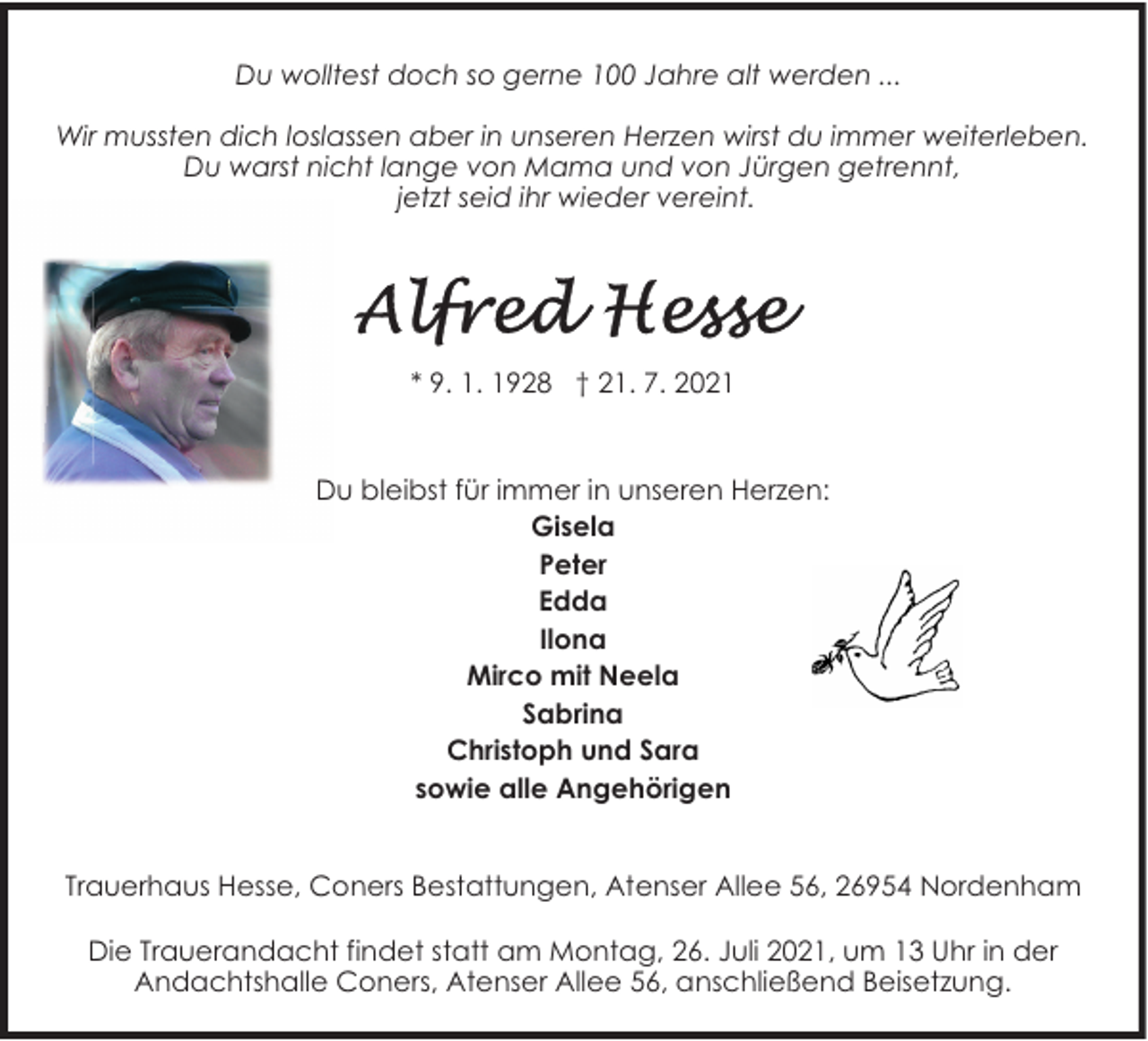 <p>Du wolltest doch so gerne 100 Jahre alt werden ...<br />Wir mussten dich loslassen aber in unseren Herzen wirst du immer weiterleben.<br />Du warst nicht lange von Mama und von Jürgen getrennt,<br />jetzt seid ihr wieder vereint.</p>
<p>* 9. 1. 1928 † 21. 7. 2021</p>
<p>Du bleibst für immer in unseren Herzen:<br />Gisela<br />Peter<br />Edda<br />Ilona<br />Mirco mit Neela<br />Sabrina<br />Christoph und Sara<br />sowie alle Angehörigen<br />Trauerhaus Hesse, Coners Bestattungen, Atenser Allee 56, 26954 Nordenham<br />Die Trauerandacht findet statt am Montag, 26. Juli 2021, um 13 Uhr in der<br />Andachtshalle Coners, Atenser Allee 56, anschließend Beisetzung.</p>