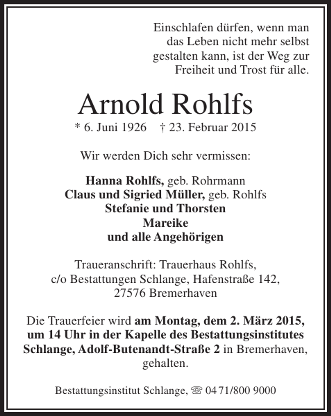 <p>Einschlafen dürfen, wenn man<br />das Leben nicht mehr selbst<br />gestalten kann, ist der Weg zur<br />Freiheit und Trost für alle.</p><p>Arnold Rohlfs</p><p>* 6. Juni 1926</p><p>† 23. Februar 2015</p><p>Wir werden Dich sehr vermissen:<br />Hanna Rohlfs, geb. Rohrmann<br />Claus und Sigried Müller, geb. Rohlfs<br />Stefanie und Thorsten<br />Mareike<br />und alle Angehörigen<br />Traueranschrift: Trauerhaus Rohlfs,<br />c/o Bestattungen Schlange, Hafenstraße 142,<br />27576 Bremerhaven<br />Die Trauerfeier wird am Montag, dem 2. März 2015,<br />um 14 Uhr in der Kapelle des Bestattungsinstitutes<br />Schlange, Adolf-Butenandt-Straße 2 in Bremerhaven,<br />gehalten.<br />Bestattungsinstitut Schlange,  04 71/800 9000</p>