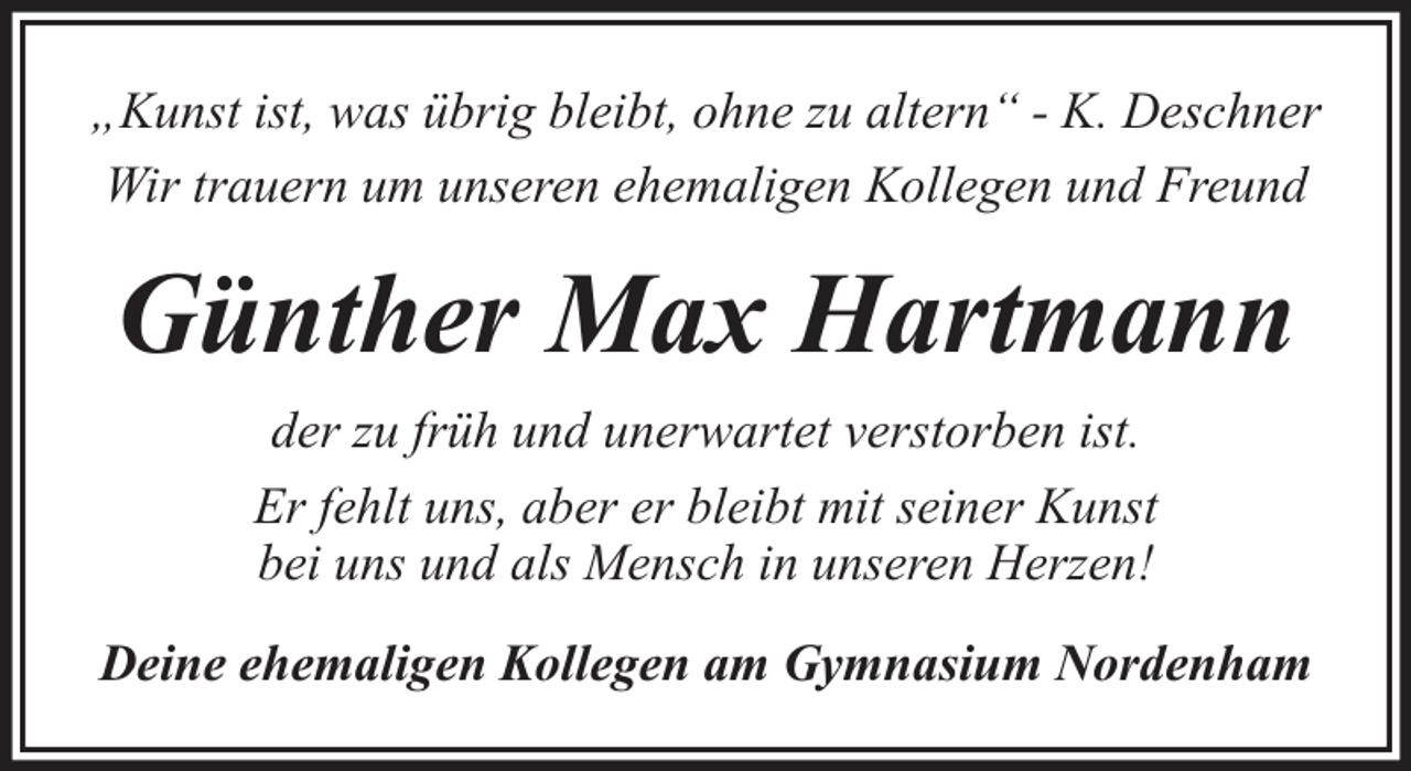 <p>„Kunst ist, was übrig bleibt, ohne zu altern“ - K. Deschner<br />Wir trauern um unseren ehemaligen Kollegen und Freund</p><p>Günther Max Hartmann<br />der zu früh und unerwartet verstorben ist.<br />Er fehlt uns, aber er bleibt mit seiner Kunst<br />bei uns und als Mensch in unseren Herzen!<br />Deine ehemaligen Kollegen am Gymnasium Nordenham</p>