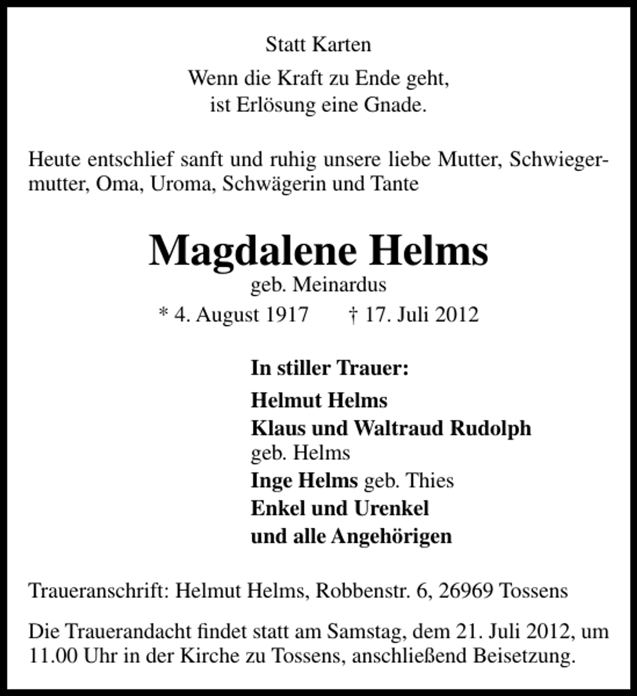 <p>Statt Karten<br />Wenn die Kraft zu Ende geht,<br />ist Erlösung eine Gnade.<br />Heute entschlief sanft und ruhig unsere liebe Mutter, Schwiegermutter, Oma, Uroma, Schwägerin und Tante</p><p>Magdalene Helms<br />geb. Meinardus<br />* 4. August 1917<br />† 17. Juli 2012</p><p>In stiller Trauer:<br />Helmut Helms<br />Klaus und Waltraud Rudolph<br />geb. Helms<br />Inge Helms geb. Thies<br />Enkel und Urenkel<br />und alle Angehörigen<br />Traueranschrift: Helmut Helms, Robbenstr. 6, 26969 Tossens<br />Die Trauerandacht ﬁndet statt am Samstag, dem 21. Juli 2012, um<br />11.00 Uhr in der Kirche zu Tossens, anschließend Beisetzung.</p>