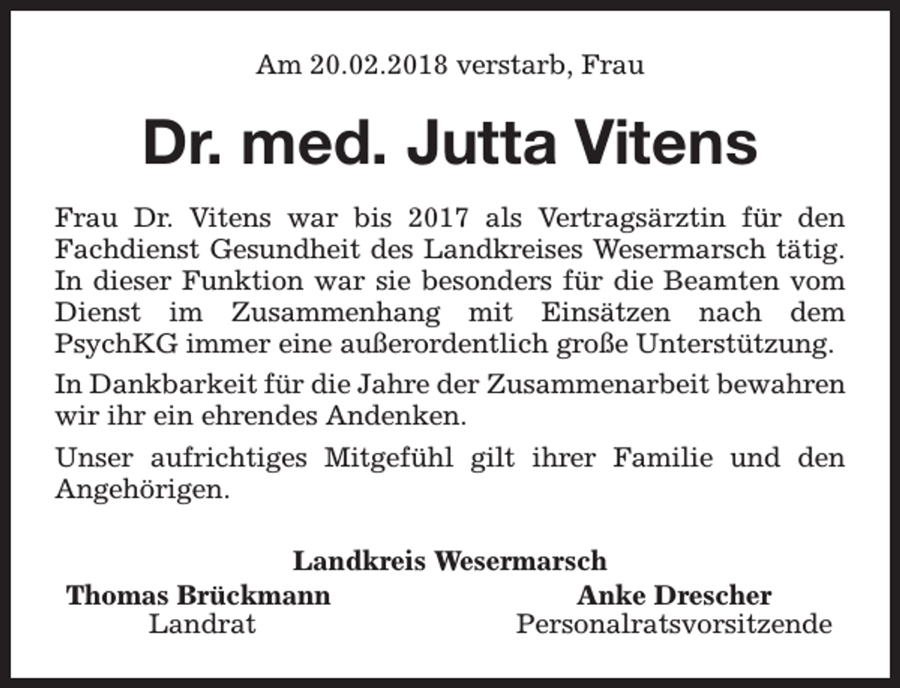<p>Am 20.02.2018 verstarb, Frau</p><p>Dr. med. Jutta Vitens<br />Frau Dr. Vitens war bis 2017 als Vertragsärztin für den<br />Fachdienst Gesundheit des Landkreises Wesermarsch tätig.<br />In dieser Funktion war sie besonders für die Beamten vom<br />Dienst im Zusammenhang mit Einsätzen nach dem<br />PsychKG immer eine außerordentlich große Unterstützung.<br />In Dankbarkeit für die Jahre der Zusammenarbeit bewahren<br />wir ihr ein ehrendes Andenken.<br />Unser aufrichtiges Mitgefühl gilt ihrer Familie und den<br />Angehörigen.<br />Landkreis Wesermarsch<br />Thomas Brückmann<br />Anke Drescher<br />Landrat<br />Personalratsvorsitzende</p>