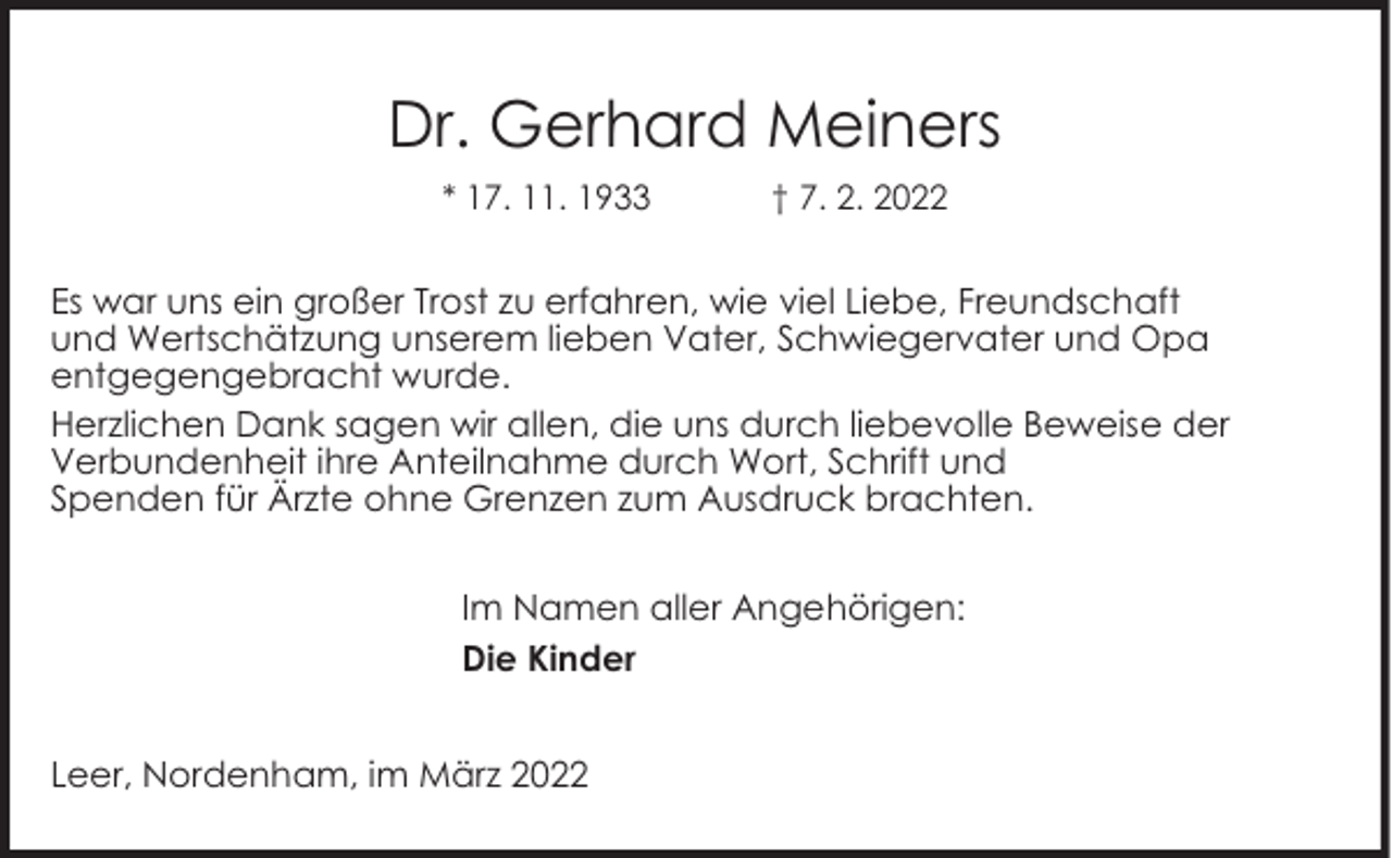<p>Dr. Gerhard Meiners<br />* 17. 11. 1933</p><p>† 7. 2. 2022</p><p>Es war uns ein großer Trost zu erfahren, wie viel Liebe, Freundschaft<br />und Wertschätzung unserem lieben Vater, Schwiegervater und Opa<br />entgegengebracht wurde.<br />Herzlichen Dank sagen wir allen, die uns durch liebevolle Beweise der<br />Verbundenheit ihre Anteilnahme durch Wort, Schrift und<br />Spenden für Ärzte ohne Grenzen zum Ausdruck brachten.<br />Im Namen aller Angehörigen:<br />Die Kinder<br />Leer, Nordenham, im März 2022</p>