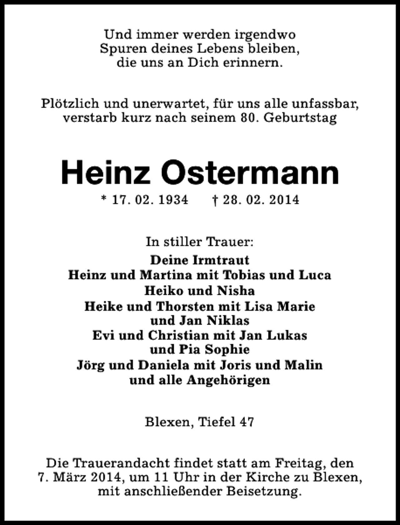 <p>Und immer werden irgendwo<br />Spuren deines Lebens bleiben,<br />die uns an Dich erinnern.<br />Plötzlich und unerwartet, für uns alle unfassbar,<br />verstarb kurz nach seinem 80. Geburtstag</p><p>Heinz Ostermann<br />* 17. 02. 1934</p><p>† 28. 02. 2014</p><p>In stiller Trauer:<br />Deine Irmtraut<br />Heinz und Martina mit Tobias und Luca<br />Heiko und Nisha<br />Heike und Thorsten mit Lisa Marie<br />und Jan Niklas<br />Evi und Christian mit Jan Lukas<br />und Pia Sophie<br />Jörg und Daniela mit Joris und Malin<br />und alle Angehörigen<br />Blexen, Tiefel 47<br />Die Trauerandacht findet statt am Freitag, den<br />7. März 2014, um 11 Uhr in der Kirche zu Blexen,<br />mit anschließender Beisetzung.</p>