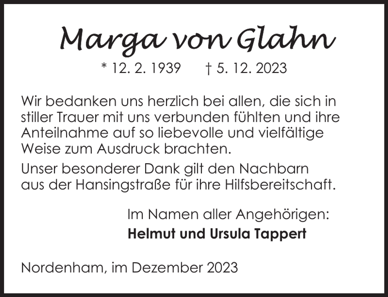 <p>* 12. 2. 1939</p><p>† 5. 12. 2023</p><p>Wir bedanken uns herzlich bei allen, die sich in<br />stiller Trauer mit uns verbunden fühlten und ihre<br />Anteilnahme auf so liebevolle und vielfältige<br />Weise zum Ausdruck brachten.<br />Unser besonderer Dank gilt den Nachbarn<br />aus der Hansingstraße für ihre Hilfsbereitschaft.<br />Im Namen aller Angehörigen:<br />Helmut und Ursula Tappert<br />Nordenham, im Dezember 2023</p>