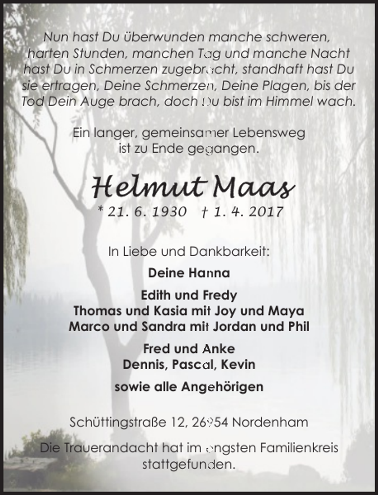 <p>Nun hast Du überwunden manche schweren,<br />harten Stunden, manchen Ta<br />ag und manche Nacht<br />acht, standhaft hast Du<br />hast Du in Schmerzen zugebra<br />sie ertragen, Deine Schmerzen<br />n, Deine Plagen, bis der<br />Tod Dein Auge brach, doch Du bist im Himmel wach.<br />mer Lebensweg<br />Ein langer, gemeinsam<br />ist zu Ende geg<br />gangen.</p>
<p>* 21. 6. 1930</p>
<p>† 1. 4. 2017</p>
<p>In Liebe und Dankbarkeit:<br />Deine Han<br />nna<br />Edith und Fredy<br />Thomas und Kasia mitt Joy und Maya<br />Marco und Sandra mitt Jordan und Phil<br />Fred und Anke<br />Dennis, Pasca<br />al, Kevin<br />ehörigen<br />sowie alle Ange<br />Schüttingstraße 12, 2654 Nordenham<br />Die Trauerandacht hat im engsten Familienkreis<br />den.<br />stattgefund</p>