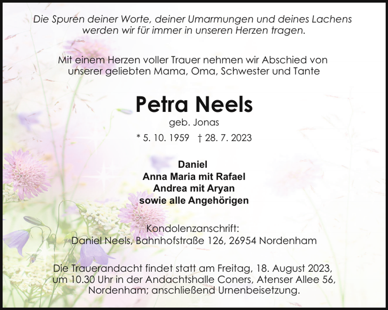 <p>Die Spuren deiner Worte, deiner Umarmungen und deines Lachens<br />werden wir für immer in unseren Herzen tragen.<br />Mit einem Herzen voller Trauer nehmen wir Abschied von<br />unserer geliebten Mama, Oma, Schwester und Tante</p><p>Petra Neels<br />geb. Jonas</p><p>* 5. 10. 1959 † 28. 7. 2023</p><p>Daniel<br />Anna Maria mit Rafael<br />Andrea mit Aryan<br />sowie alle Angehörigen<br />Kondolenzanschrift:<br />Daniel Neels, Bahnhofstraße 126, 26954 Nordenham<br />Die Trauerandacht findet statt am Freitag, 18. August 2023,<br />um 10.30 Uhr in der Andachtshalle Coners, Atenser Allee 56,<br />Nordenham; anschließend Urnenbeisetzung.</p>