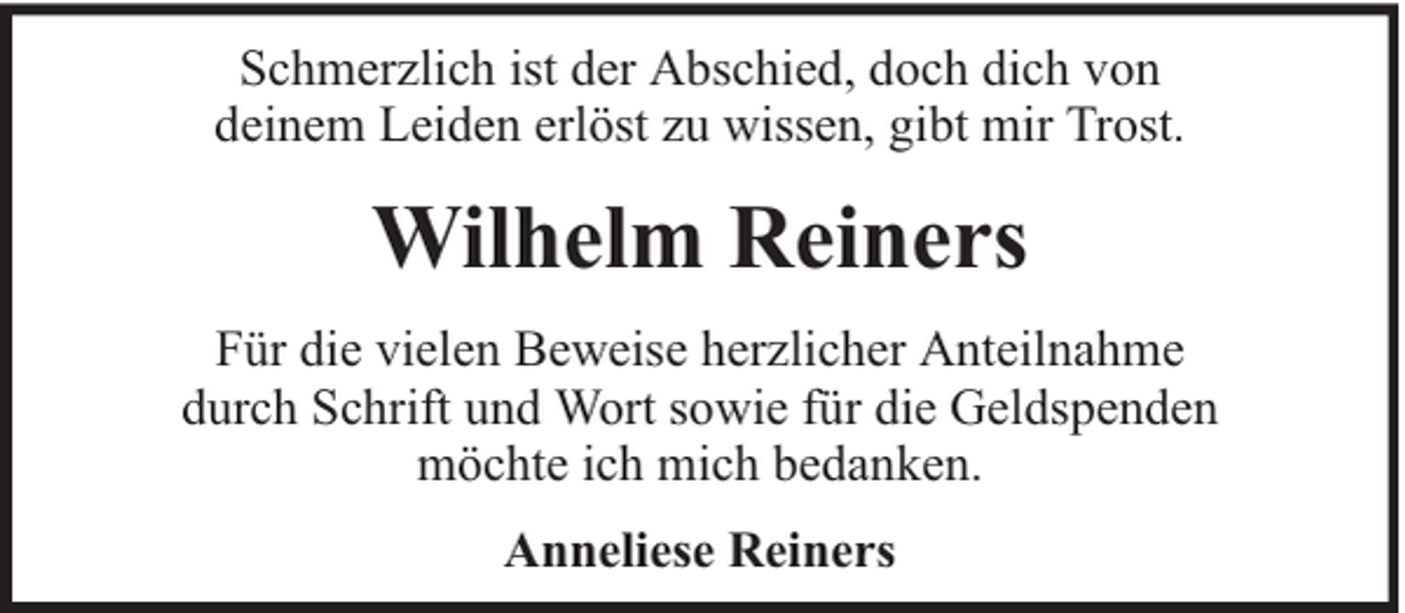 <p>Schmerzlich ist der Abschied, doch dich von<br />deinem Leiden erlöst zu wissen, gibt mir Trost.</p><p>Wilhelm Reiners<br />Für die vielen Beweise herzlicher Anteilnahme<br />durch Schrift und Wort sowie für die Geldspenden<br />möchte ich mich bedanken.<br />Anneliese Reiners</p>