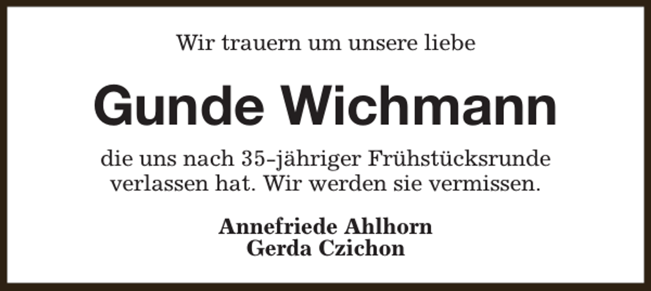 <p>Wir trauern um unsere liebe</p><p>Gunde Wichmann<br />die uns nach 35-jähriger Frühstücksrunde<br />verlassen hat. Wir werden sie vermissen.<br />Annefriede Ahlhorn<br />Gerda Czichon</p>