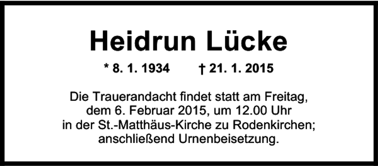 <p>Heidrun Lücke<br />* 8. 1. 1934</p><p>† 21. 1. 2015</p><p>Die Trauerandacht findet statt am Freitag,<br />dem 6. Februar 2015, um 12.00 Uhr<br />in der St.-Matthäus-Kirche zu Rodenkirchen;<br />anschließend Urnenbeisetzung.</p>