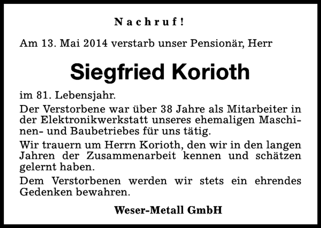<p>Nachruf!<br />Am 13. Mai 2014 verstarb unser Pensionär, Herr</p><p>Siegfried Korioth<br />im 81. Lebensjahr.<br />Der Verstorbene war über 38 Jahre als Mitarbeiter in<br />der Elektronikwerkstatt unseres ehemaligen Maschinen- und Baubetriebes für uns tätig.<br />Wir trauern um Herrn Korioth, den wir in den langen<br />Jahren der Zusammenarbeit kennen und schätzen<br />gelernt haben.<br />Dem Verstorbenen werden wir stets ein ehrendes<br />Gedenken bewahren.<br />Weser-Metall GmbH</p>