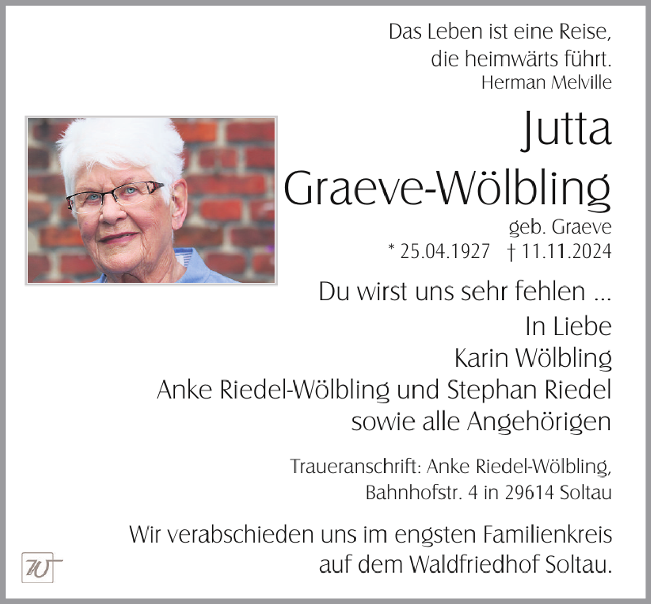 <p>Das Leben ist eine Reise,<br />die heimwärts führt.<br />Herman Melville</p><p>Jutta<br />Graeve-Wölbling<br />geb. Graeve<br />* 25.04.1927 † 11.11.2024</p><p>Du wirst uns sehr fehlen ...<br />In Liebe<br />Karin Wölbling<br />Anke Riedel-Wölbling und Stephan Riedel<br />sowie alle Angehörigen<br />Traueranschrift: Anke Riedel-Wölbling,<br />Bahnhofstr. 4 in 29614 Soltau</p><p>Wir verabschieden uns im engsten Familienkreis<br />auf dem Waldfriedhof Soltau.</p>
