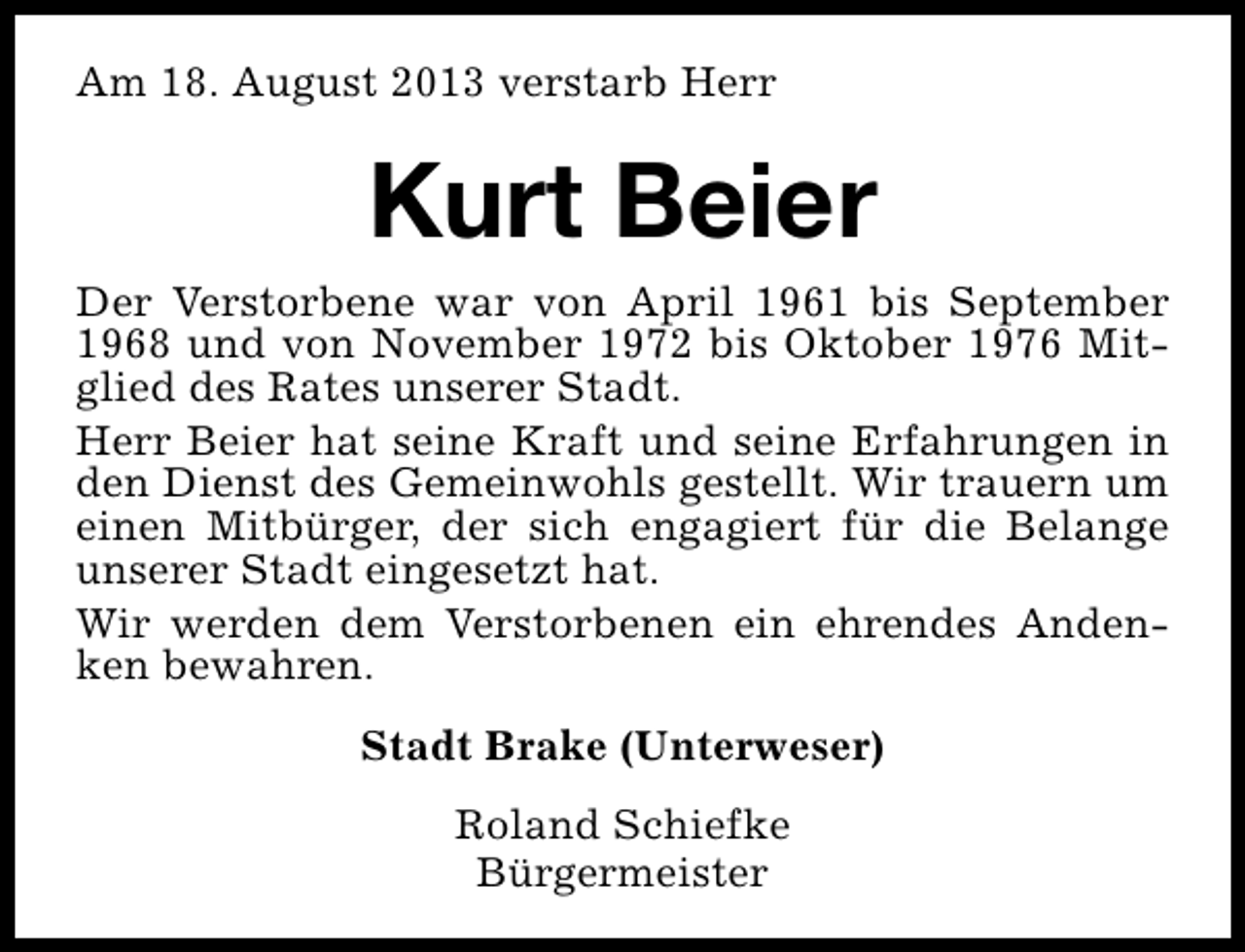 <p>Am 18. August 2013 verstarb Herr</p><p>Kurt Beier</p><p>Der Verstorbene war von April 1961 bis September<br />1968 und von November 1972 bis Oktober 1976 Mitglied des Rates unserer Stadt.<br />Herr Beier hat seine Kraft und seine Erfahrungen in<br />den Dienst des Gemeinwohls gestellt. Wir trauern um<br />einen Mitbürger, der sich engagiert für die Belange<br />unserer Stadt eingesetzt hat.<br />Wir werden dem Verstorbenen ein ehrendes Andenken bewahren.<br />Stadt Brake (Unterweser)<br />Roland Schiefke<br />Bürgermeister</p>