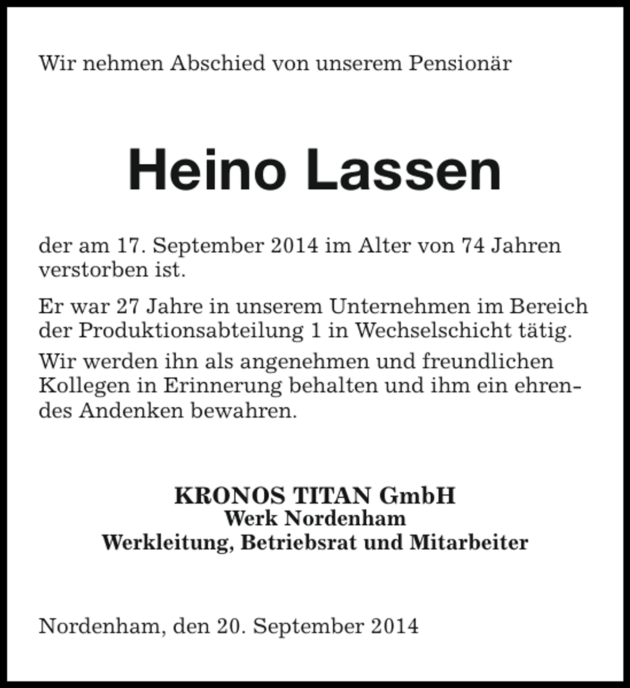 <p>Wir nehmen Abschied von unserem Pensionär</p><p>Heino Lassen<br />der am 17. September 2014 im Alter von 74 Jahren<br />verstorben ist.<br />Er war 27 Jahre in unserem Unternehmen im Bereich<br />der Produktionsabteilung 1 in Wechselschicht tätig.<br />Wir werden ihn als angenehmen und freundlichen<br />Kollegen in Erinnerung behalten und ihm ein ehrendes Andenken bewahren.</p><p>KRONOS TITAN GmbH</p><p>Werk Nordenham<br />Werkleitung, Betriebsrat und Mitarbeiter</p><p>Nordenham, den 20. September 2014</p>