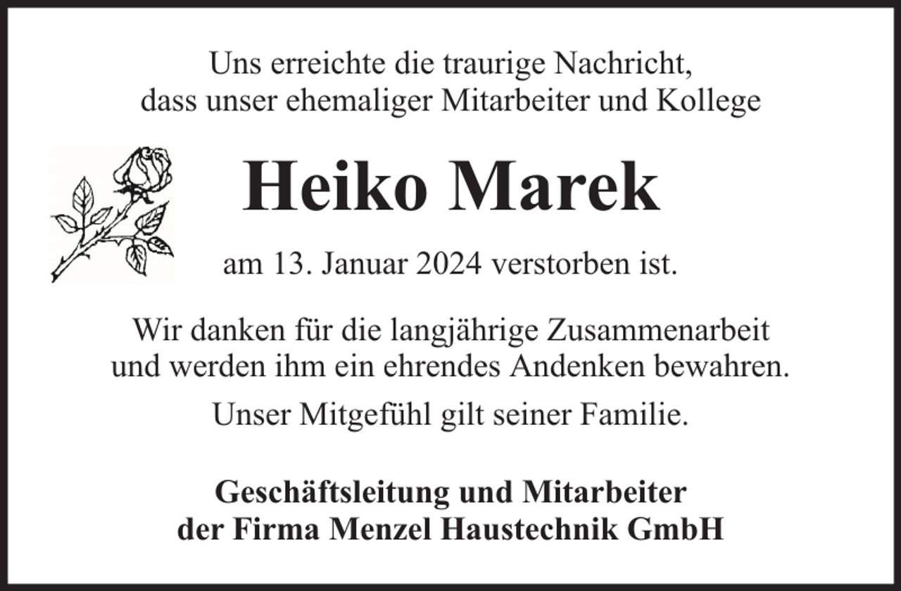 <p>Uns erreichte die traurige Nachricht,<br />dass unser ehemaliger Mitarbeiter und Kollege</p><p>Heiko Marek<br />am 13. Januar 2024 verstorben ist.<br />Wir danken für die langjährige Zusammenarbeit<br />und werden ihm ein ehrendes Andenken bewahren.<br />Unser Mitgefühl gilt seiner Familie.<br />Geschäftsleitung und Mitarbeiter<br />der Firma Menzel Haustechnik GmbH</p>