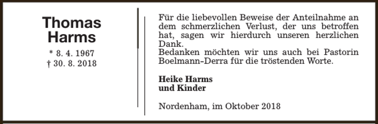 <p>Thomas<br />Harms<br />* 8. 4. 1967<br />† 30. 8. 2018</p><p>Für die liebevollen Beweise der Anteilnahme an<br />dem schmerzlichen Verlust, der uns betroffen<br />hat, sagen wir hierdurch unseren herzlichen<br />Dank.<br />Bedanken möchten wir uns auch bei Pastorin<br />Boelmann-Derra für die tröstenden Worte.<br />Heike Harms<br />und Kinder<br />Nordenham, im Oktober 2018</p>