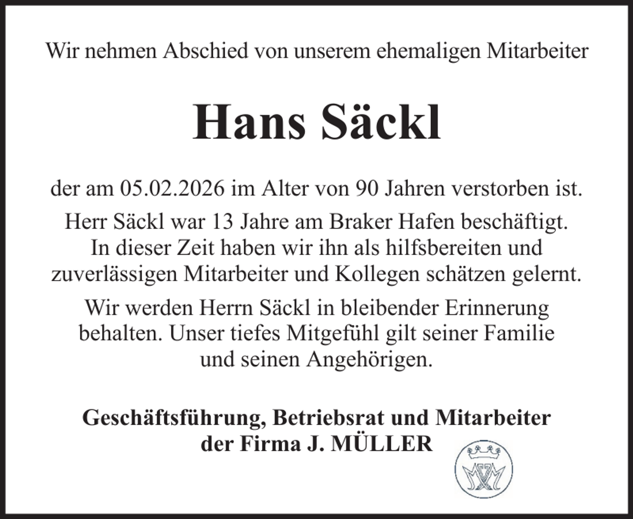 <p>Wir nehmen Abschied von unserem ehemaligen Mitarbeiter</p><p>Hans Säckl<br />der am 05.02.2026 im Alter von 90 Jahren verstorben ist.<br />Herr Säckl war 13 Jahre am Braker Hafen beschäftigt.<br />In dieser Zeit haben wir ihn als hilfsbereiten und<br />zuverlässigen Mitarbeiter und Kollegen schätzen gelernt.<br />Wir werden Herrn Säckl in bleibender Erinnerung<br />behalten. Unser tiefes Mitgefühl gilt seiner Familie<br />und seinen Angehörigen.<br />Geschäftsführung, Betriebsrat und Mitarbeiter<br />der Firma J. MÜLLER</p>