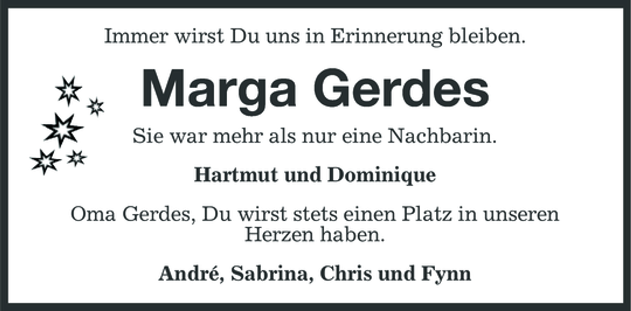 <p>Immer wirst Du uns in Erinnerung bleiben.</p><p>Marga Gerdes<br />Sie war mehr als nur eine Nachbarin. Hartmut und Dominique Oma Gerdes, Du wirst stets einen Platz in unseren Herzen haben. André, Sabrina, Chris und Fynn</p>
