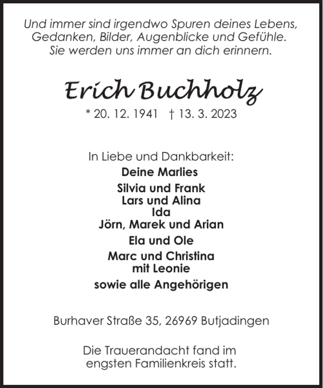<p>Und immer sind irgendwo Spuren deines Lebens,<br />Gedanken, Bilder, Augenblicke und Gefühle.<br />Sie werden uns immer an dich erinnern.</p><p>* 20. 12. 1941 † 13. 3. 2023<br />In Liebe und Dankbarkeit:<br />Deine Marlies<br />Silvia und Frank<br />Lars und Alina<br />Ida<br />Jörn, Marek und Arian<br />Ela und Ole<br />Marc und Christina<br />mit Leonie<br />sowie alle Angehörigen<br />Burhaver Straße 35, 26969 Butjadingen<br />Die Trauerandacht fand im<br />engsten Familienkreis statt.</p>