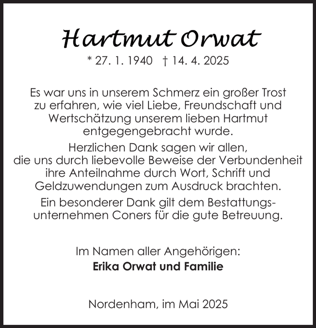<p>* 27. 1. 1940 † 14. 4. 2025<br />Es war uns in unserem Schmerz ein großer Trost<br />zu erfahren, wie viel Liebe, Freundschaft und<br />Wertschätzung unserem lieben Hartmut<br />entgegengebracht wurde.<br />Herzlichen Dank sagen wir allen,<br />die uns durch liebevolle Beweise der Verbundenheit<br />ihre Anteilnahme durch Wort, Schrift und<br />Geldzuwendungen zum Ausdruck brachten.<br />Ein besonderer Dank gilt dem Bestattungsunternehmen Coners für die gute Betreuung.<br />Im Namen aller Angehörigen:<br />Erika Orwat und Familie<br />Nordenham, im Mai 2025</p>