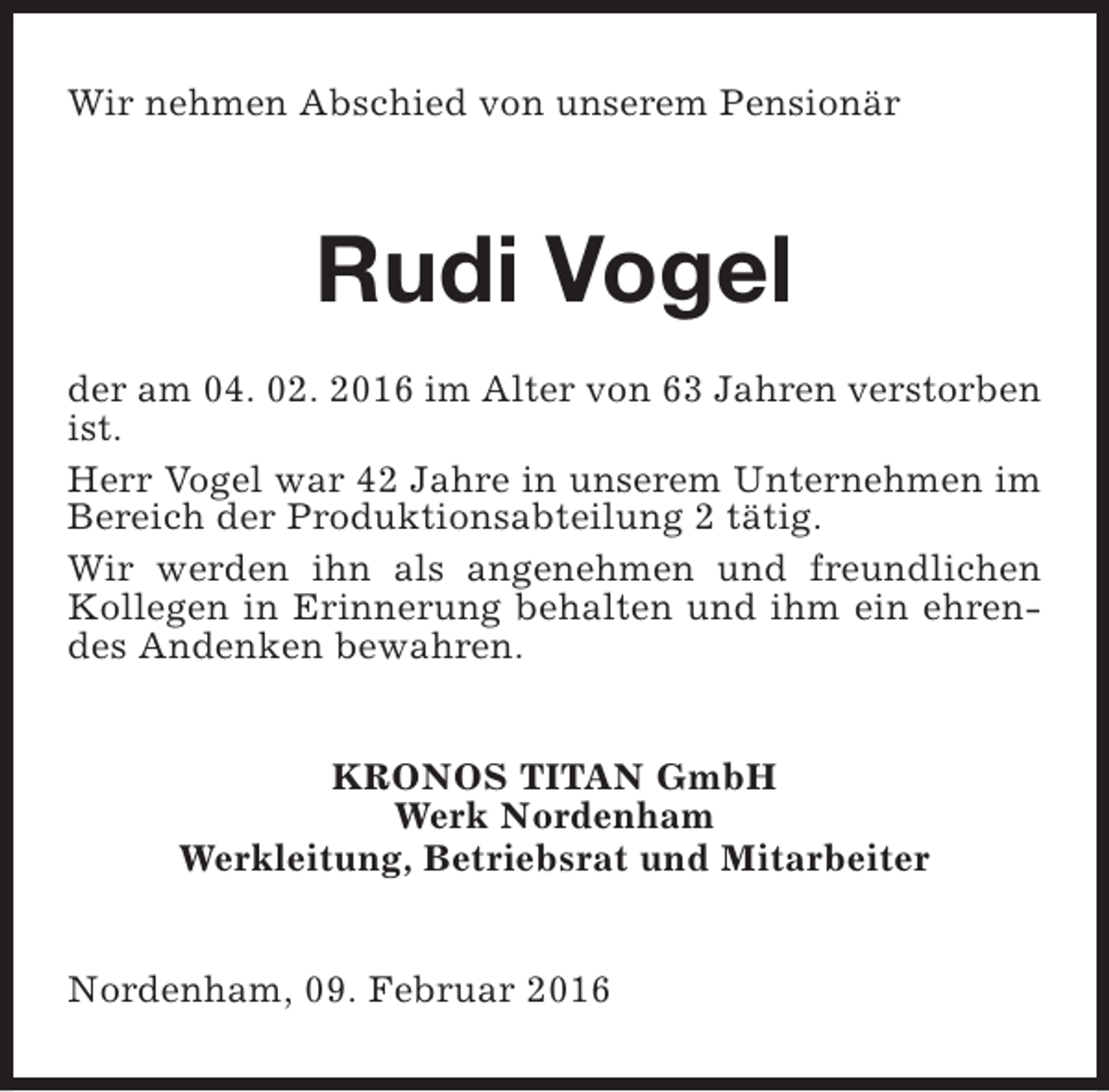 <p>Wir nehmen Abschied von unserem Pensionär</p><p>Rudi Vogel<br />der am 04. 02. 2016 im Alter von 63 Jahren verstorben<br />ist.<br />Herr Vogel war 42 Jahre in unserem Unternehmen im<br />Bereich der Produktionsabteilung 2 tätig.<br />Wir werden ihn als angenehmen und freundlichen<br />Kollegen in Erinnerung behalten und ihm ein ehrendes Andenken bewahren.<br />KRONOS TITAN GmbH<br />Werk Nordenham<br />Werkleitung, Betriebsrat und Mitarbeiter<br />Nordenham, 09. Februar 2016</p>