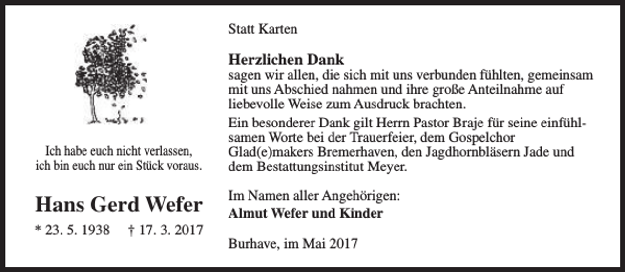 <p>Statt Karten</p><p>Herzlichen Dank</p><p>Ich habe euch nicht verlassen,<br />ich bin euch nur ein Stück voraus.</p><p>sagen wir allen, die sich mit uns verbunden fühlten, gemeinsam<br />mit uns Abschied nahmen und ihre große Anteilnahme auf<br />liebevolle Weise zum Ausdruck brachten.<br />Ein besonderer Dank gilt Herrn Pastor Braje für seine einfühlsamen Worte bei der Trauerfeier, dem Gospelchor<br />Glad(e)makers Bremerhaven, den Jagdhornbläsern Jade und<br />dem Bestattungsinstitut Meyer.</p><p>Hans Gerd Wefer</p><p>Im Namen aller Angehörigen:<br />Almut Wefer und Kinder</p><p>* 23. 5. 1938</p><p>† 17. 3. 2017</p><p>Burhave, im Mai 2017</p>