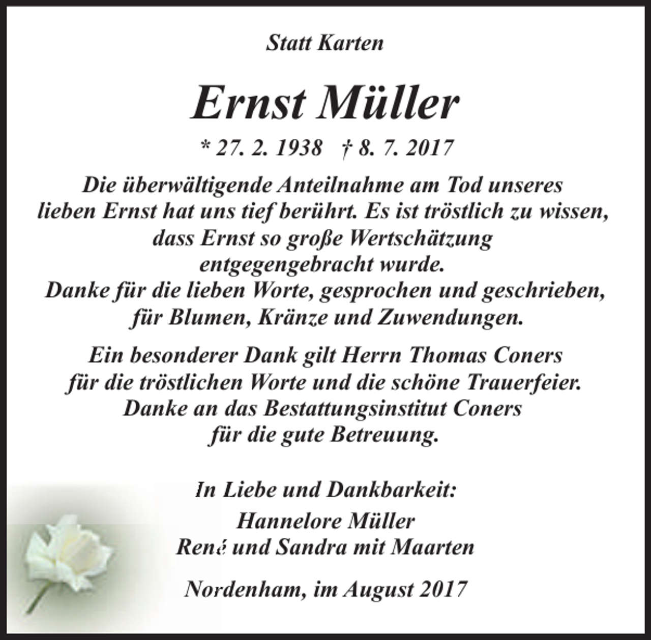 <p>Statt Karten</p><p>Ernst Müller<br />* 27. 2. 1938 † 8. 7. 2017</p><p>Die überwältigende Anteilnahme am Tod unseres<br />lieben Ernst hat uns tief berührt. Es ist tröstlich zu wissen,<br />dass Ernst so große Wertschätzung<br />entgegengebracht wurde.<br />Danke für die lieben Worte, gesprochen und geschrieben,<br />für Blumen, Kränze und Zuwendungen.<br />Ein besonderer Dank gilt Herrn Thomas Coners<br />für die tröstlichen Worte und die schöne Trauerfeier.<br />Danke an das Bestattungsinstitut Coners<br />für die gute Betreuung.<br />In Liebe und Dankbarkeit:<br />Hannelore Müller<br />René und Sandra mit Maarten<br />Norrdenham, im August 2017</p>