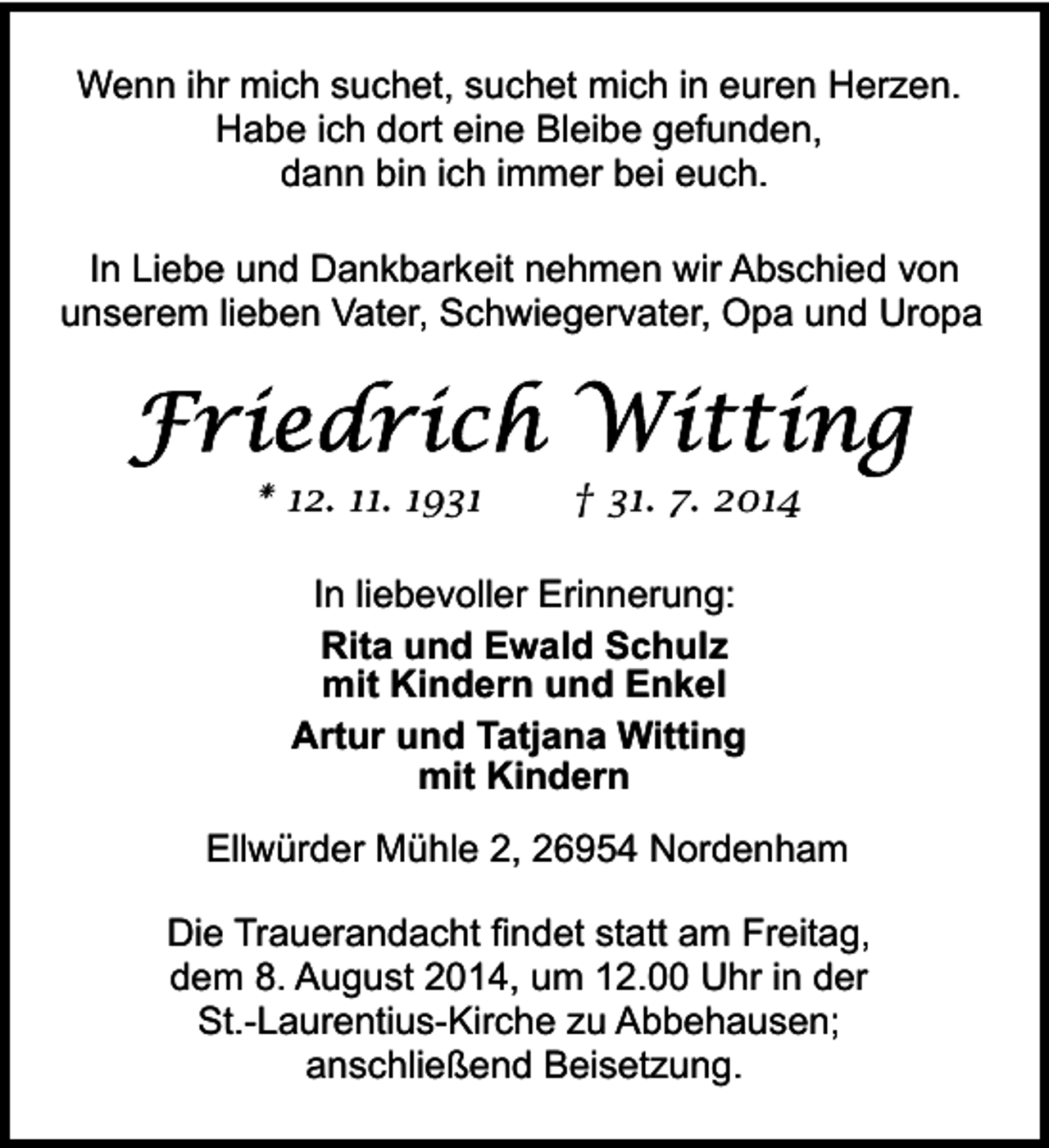 <p>Wenn ihr mich suchet, suchet mich in euren Herzen.<br />Habe ich dort eine Bleibe gefunden,<br />dann bin ich immer bei euch.<br />In Liebe und Dankbarkeit nehmen wir Abschied von<br />unserem lieben Vater, Schwiegervater, Opa und Uropa</p><p>* 12. 11. 1931</p><p>† 31. 7. 2014</p><p>In liebevoller Erinnerung:<br />Rita und Ewald Schulz<br />mit Kindern und Enkel<br />Artur und Tatjana Witting<br />mit Kindern<br />Ellwürder Mühle 2, 26954 Nordenham<br />Die Trauerandacht findet statt am Freitag,<br />dem 8. August 2014, um 12.00 Uhr in der<br />St.-Laurentius-Kirche zu Abbehausen;<br />anschließend Beisetzung.</p>