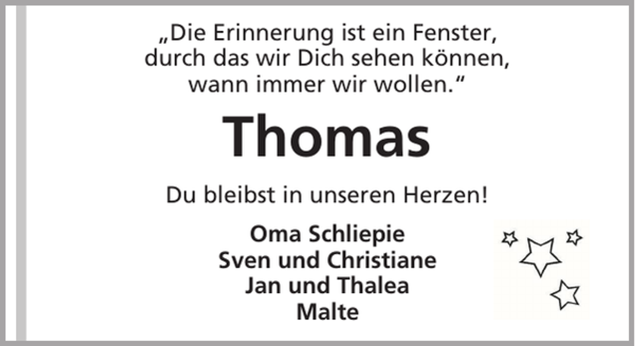 <p>„Die Erinnerung ist ein Fenster,<br />durch das wir Dich sehen können,<br />wann immer wir wollen.“</p><p>Thomas<br />Du bleibst in unseren Herzen!<br />Oma Schliepie<br />Sven und Christiane<br />Jan und Thalea<br />Malte</p>