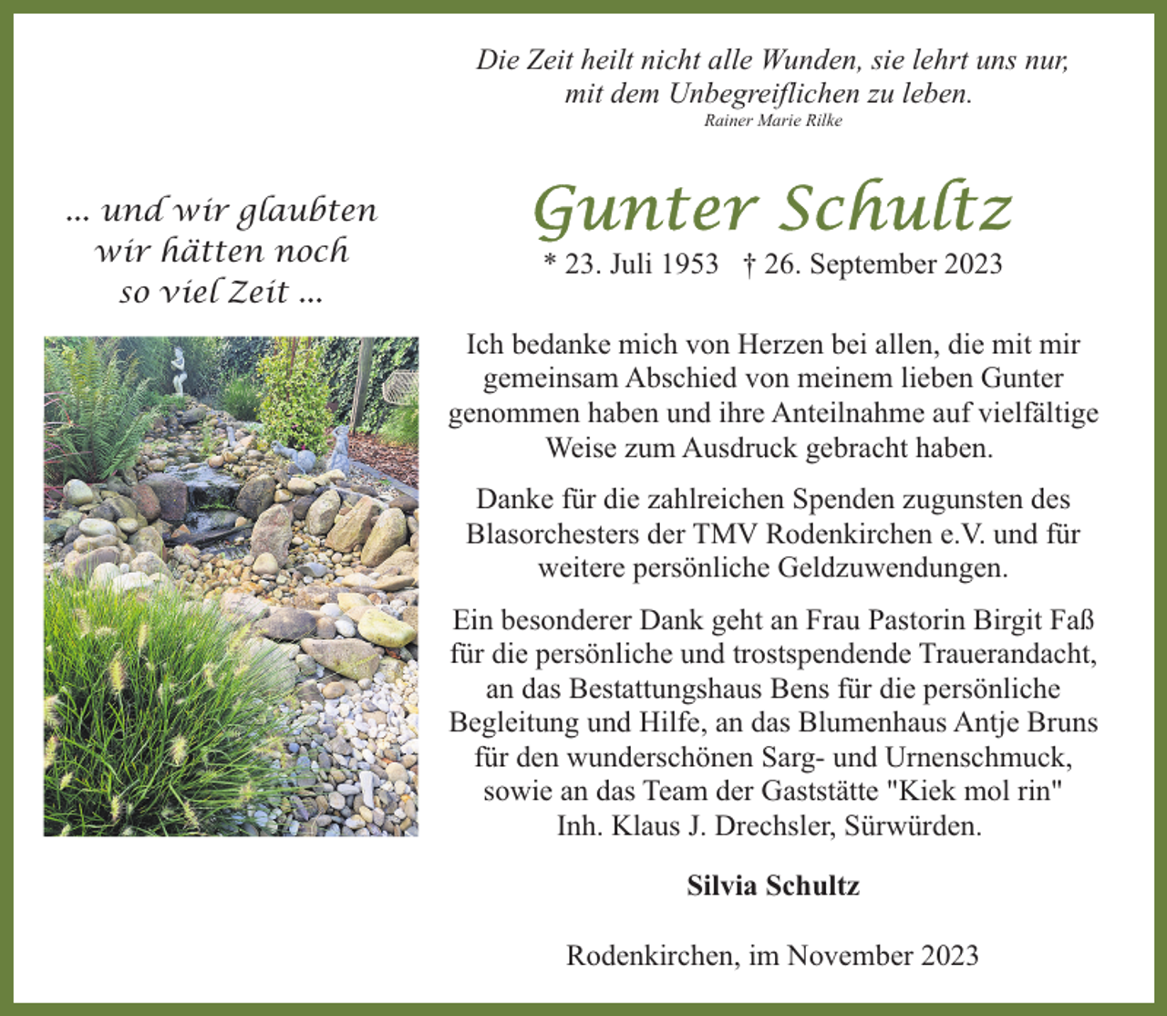 <p>Die Zeit heilt nicht alle Wunden, sie lehrt uns nur,<br />mit dem Unbegreiflichen zu leben.<br />Rainer Marie Rilke</p><p>... und wir glaubten<br />wir hätten noch<br />so viel Zeit ...</p><p>* 23. Juli 1953 † 26. September 2023<br />Ich bedanke mich von Herzen bei allen, die mit mir<br />gemeinsam Abschied von meinem lieben Gunter<br />genommen haben und ihre Anteilnahme auf vielfältige<br />Weise zum Ausdruck gebracht haben.<br />Danke für die zahlreichen Spenden zugunsten des<br />Blasorchesters der TMV Rodenkirchen e.V. und für<br />weitere persönliche Geldzuwendungen.<br />Ein besonderer Dank geht an Frau Pastorin Birgit Faß<br />für die persönliche und trostspendende Trauerandacht,<br />an das Bestattungshaus Bens für die persönliche<br />Begleitung und Hilfe, an das Blumenhaus Antje Bruns<br />für den wunderschönen Sarg- und Urnenschmuck,<br />sowie an das Team der Gaststätte "Kiek mol rin"<br />Inh. Klaus J. Drechsler, Sürwürden.<br />Silvia Schultz<br />Rodenkirchen, im November 2023</p>