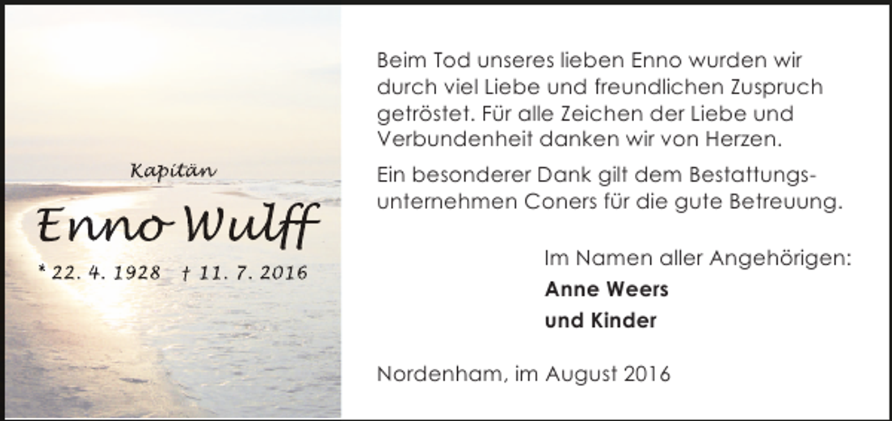 <p>Beim Tod unseres lieben Enno wurden wir<br />durch viel Liebe und freundlichen Zuspruch<br />getröstet. Für alle Zeichen der Liebe und<br />Verbundenheit danken wir von Herzen.<br />Kapitän<br />apitän<br />p t n</p><p>Enno Wulff<br />nno ulf<br />n<br />lff<br />* 22. 4. 1928</p><p>† 11. 7. 2016</p><p>Ein besonderer Dank gilt dem Bestattungsunternehmen Coners für die gute Betreuung.<br />Im Namen aller Angehörigen:<br />Anne Weers<br />und Kinder<br />Nordenham, im August 2016</p>