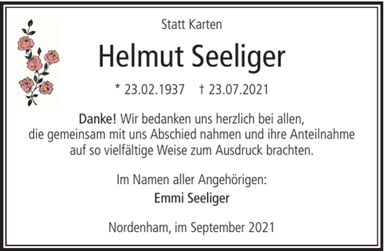 <p>Statt Karten</p><p>Helmut Seeliger<br />* 23.02.1937 † 23.07.2021<br />Danke! Wir bedanken uns herzlich bei allen,<br />die gemeinsam mit uns Abschied nahmen und ihre Anteilnahme<br />auf so vielfältige Weise zum Ausdruck brachten.<br />Im Namen aller Angehörigen:<br />Emmi Seeliger<br />Nordenham, im September 2021</p>