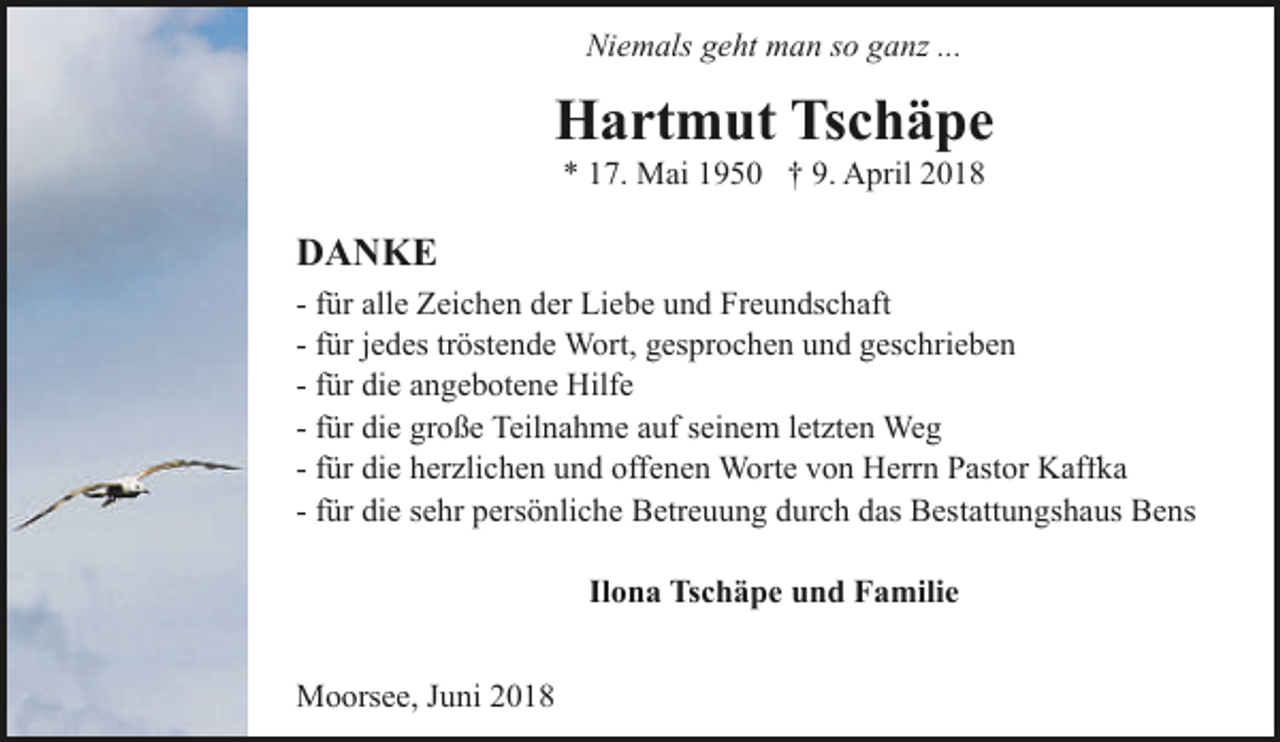 <p>Niemals geht man so ganz ...</p><p>Hartmut Tschäpe<br />* 17. Mai 1950 † 9. April 2018</p><p>DANKE<br />- für alle Zeichen der Liebe und Freundschaft<br />- für jedes tröstende Wort, gesprochen und geschrieben<br />- für die angebotene Hilfe<br />- für die große Teilnahme auf seinem letzten Weg<br />- für die herzlichen und offenen Worte von Herrn Pastor Kaffka<br />- für die sehr persönliche Betreuung durch das Bestattungshaus Bens<br />Ilona Tschäpe und Familie<br />Moorsee, Juni 2018</p>