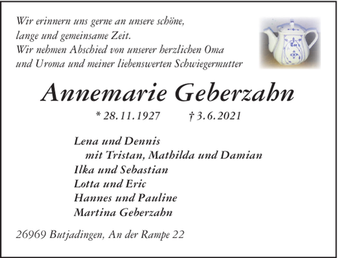 <p>Wir erinnern uns gerne an unsere schöne,<br />lange und gemeinsame Zeit.<br />Wir nehmen Abschied von unserer herzlichen Oma<br />und Uroma und meiner liebenswerten Schwiegermutter</p><p>Annemarie Geberzahn<br />* 28.11.1927</p><p>† 3.6.2021</p><p>Lena und Dennis<br />mit Tristan, Mathilda und Damian<br />Ilka und Sebastian<br />Lotta und Eric<br />Hannes und Pauline<br />Martina Geberzahn<br />26969 Butjadingen, An der Rampe 22</p>