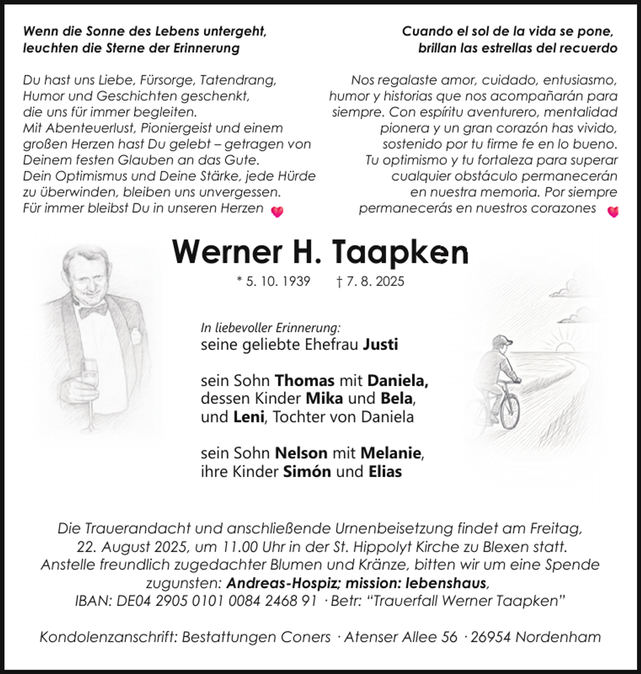 <p>Wenn die Sonne des Lebens untergeht,<br />leuchten die Sterne der Erinnerung</p>
<p>Cuando el sol de la vida se pone,<br />brillan las estrellas del recuerdo</p>
<p>Du hast uns Liebe, Fürsorge, Tatendrang,<br />Nos regalaste amor, cuidado, entusiasmo,<br />Humor und Geschichten geschenkt,<br />humor y historias que nos acompañarán para<br />die uns für immer begleiten.<br />siempre. Con espíritu aventurero, mentalidad<br />Mit Abenteuerlust, Pioniergeist und einem<br />pionera y un gran corazón has vivido,<br />großen Herzen hast Du gelebt – getragen von<br />sostenido por tu firme fe en lo bueno.<br />Deinem festen Glauben an das Gute.<br />Tu optimismo y tu fortaleza para superar<br />Dein Optimismus und Deine Stärke, jede Hürde<br />cualquier obstáculo permanecerán<br />zu überwinden, bleiben uns unvergessen.<br />en nuestra memoria. Por siempre<br />Für immer bleibst Du in unseren Herzen<br />permanecerás en nuestros corazones</p>
<p>Werner H. Taapke<br />en<br />* 5. 10. 1939</p>
<p>† 7. 8. 2025</p>
<p>In liebevoller Erinnerung:</p>
<p>seine geliebte Ehefrau Justi<br />sein Sohn Thomas mit Daniela,<br />dessen Kinder Mika und Bela,<br />und Leni, Tochter von Daniela<br />sein Sohn Nelson mit Melanie,<br />ihre Kinder Simón und Elias<br />Die Trauerandacht und anschließende Urnenbeisetzung findet am Freitag,<br />22. August 2025, um 11.00 Uhr in der St. Hippolyt Kirche zu Blexen statt.<br />Anstelle freundlich zugedachter Blumen und Kränze, bitten wir um eine Spende<br />zugunsten: Andreas-Hospiz; mission: lebenshaus,<br />IBAN: DE04 2905 0101 0084 2468 91 · Betr: “Trauerfall Werner Taapken”<br />Kondolenzanschrift: Bestattungen Coners · Atenser Allee 56 · 26954 Nordenham</p>