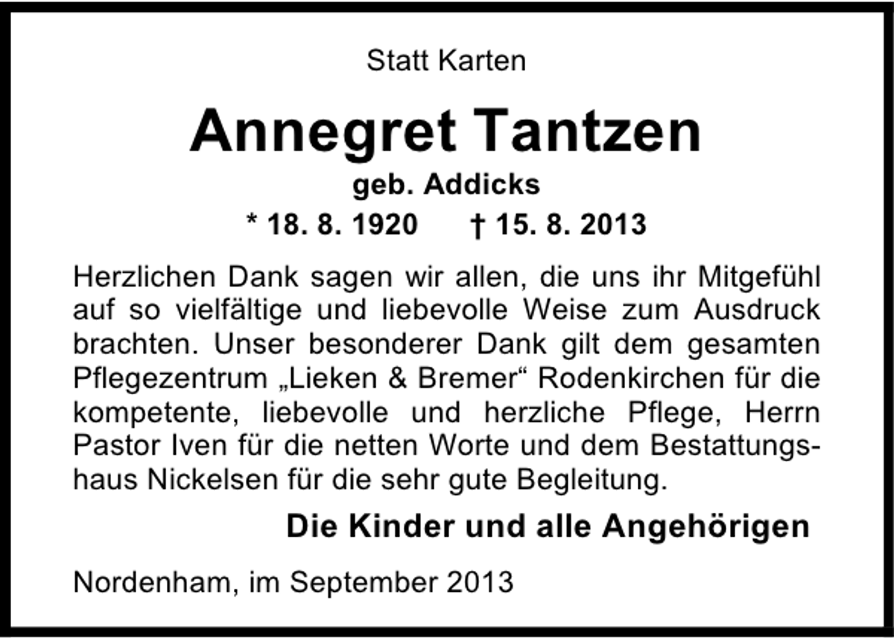 <p>Statt Karten</p><p>Annegret Tantzen<br />geb. Addicks<br />* 18. 8. 1920<br />† 15. 8. 2013</p><p>Herzlichen Dank sagen wir allen, die uns ihr Mitgefühl<br />auf so vielfältige und liebevolle Weise zum Ausdruck<br />brachten. Unser besonderer Dank gilt dem gesamten<br />Pflegezentrum „Lieken &amp; Bremer“ Rodenkirchen für die<br />kompetente, liebevolle und herzliche Pflege, Herrn<br />Pastor Iven für die netten Worte und dem Bestattungshaus Nickelsen für die sehr gute Begleitung.</p><p>Die Kinder und alle Angehörigen<br />Nordenham, im September 2013</p>